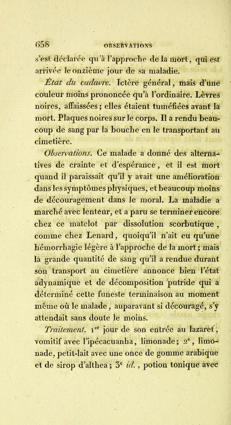 ()58 OBSEIRVATÏONS S est déciartk^ qu'à rapprocbe de la mort, qtiî €f^t arrivée îe onzième jour de sa maladie. État du cadavre. Ictère général, mais d'tîne couleur moins prononcée qu'à Tordinaire. Lèvres noires, affaissées ; elles étaient tuméfiées avant la mort. Plaques noires sur le côrps. Il a rendu beau- coup de sang par la bouche en le transportant au cimetière. Observations. Ce malade a donné des alterna- tives de crainte et d'espérance, et il est inort quand il paraissait qu'il y avait une amélioration dans les symptômes physiques, et beaucoup moins de découragement dans le moral. La maladie a marché avec lenteur, et a paru se terminer encoré chez ce matelot par dissolution scorbutique , comme chez Lenard, quoiqu'il n'ait eu qu'une hémorrhagie légère à l'approche de la mort ; mais la grande quantité de sang qu'il a rendue durant son transport au cimetière annonce bien l'état adynamique et de décomposition putride qui a déterminé cette funeste terminaison au moment même où le malade, auparavant si découragé, s'y attendait sans doute le moins. Traitement, i^^ jour de son entrée au lazaret , vomitif avec l'ipécacuanha, limonade; 3^, limo^ nade, petit-lait avec une once de gomme arabique et de sirop d'althea ; 5^ id,, potion tonique avec