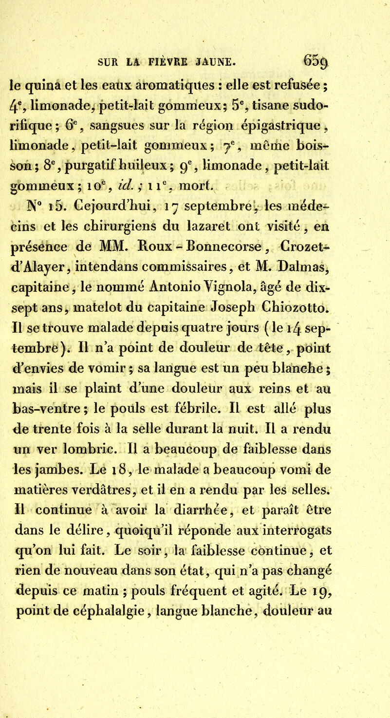 le quina et les eaux aromatiques : elle est refusée ; 4*, limonade, petit-lait gommeux; 5*^, tisane sudo- rifique ; 6^, sangsues sur la région épigastrique ^ limonade, petit-lait gommeux; ^ même bois- son ; 8% purgatif huileux; 9% limonade, petit-lait gommeux ; 10^, id, ; 11* , mort. N* i5. Gejourd'hui , 17 septembre y les méde- cins et les chirurgiens du lazaret ont visité, en présence de MM. Roux - Bonnecorse, Crozet« d'Alayer, intendans commissaires, et M. Dalmas, capitaine, le nommé Antonio Vignola, âgé de dix- sept ans, matelot du capitaine Joseph Chiozotto. Il se trouve malade depuis quatre jours {le 14 sep- tembre)* Il n a point de douleur de tête, point d'envies de vomir ; sa langue est un peu blanche ; mais il se plaint d'une douleur aux reins et au bas-ventre; le pouls est fébrile. Il est allé plus de trente fois à la selle durant la nuit. Il a rendu un ver lombric. Il a beaucoup de faiblesse dans les jambes. Le 18, le malade a beaucoup vomi de matières verdâtres, et il en a rendu par les selles. Il continue à avoir la diarrhée, et paraît être dans le délire, quoiqu'il réponde aux interrogats qu'on lui fait. Le soir, la faiblesse continue, et rien de nouveau dans son état, qui n'a pas changé depuis ce matin ; pouls fréquent et agité. Le 19, point de céphalalgie, langue blanche, douleur au