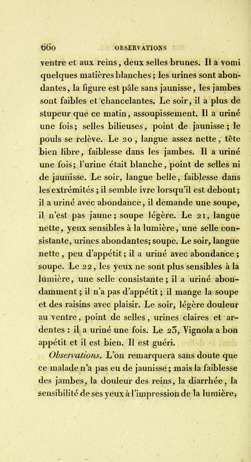 ventre et aux reins, deux selles brunes. Il a vomi quelques matières blanches ; les urines sont abon- dantes, la figure est pâle sans jaunisse, les jambes sont faibles et chancelantes. Le soir, il a plus de stupeur que ce matin, assoupissement. Il a uriné une fois ; selles bilieuses, point de jaunisse ; le pouls se relève. Le 20, langue assez nette, tête bien libre, faiblesse dans les jambes. Il a uriné une fois; l'urine était blanche, point de selles ni de jaunisse. Le soir, langue belle, faiblesse dans les extrémités ; il semble ivre lorsqu'il est debout; il a uriné avec abondance, il demande une soupe, il n est pas jaune ; soupe légère. Le 21, langue nette, yeux sensibles à la lumière, une selle con- sistante, urines abondantes; soupe. Le soir, langue nette , peu d'appétit ; il a uriné avec abondance ; soupe. Le 22, les yeux ne sont plus sensibles à la lumière, une selle consistante; il a uriné abon- damment ; il n'a pas d'appétit ; il mange la soupe et des raisins avec plaisir. Le soir, légère douleur au ventre, point de selles, urines claires et ar- dentes : il a uriné une fois. Le 25, Vignola a bon appétit et il est bien. Il est guéri. Observations, L'on remarquera sans doute que ce malade n'a pas eu de jaunisse ; mais la faiblesse des jambes, la douleur des reins, la diarrhée, la sensibilité de ses yeux à l'impression de la lumière^