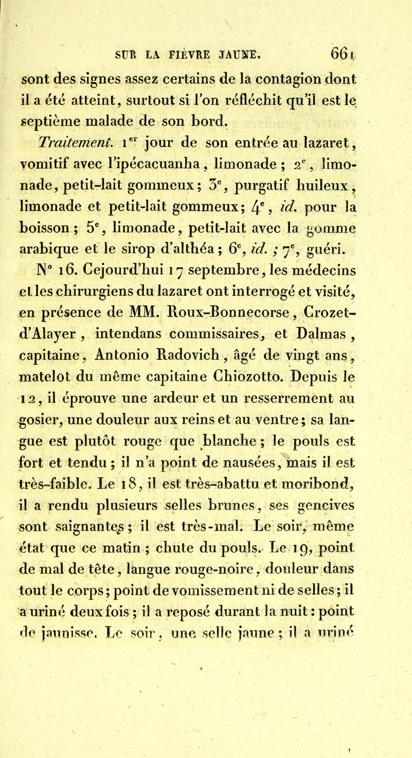 sont des signes assez certains de la contagion dont il a été atteint, surtout si l'on réfléchit qu'il est le septième malade de son bord. Traitement i*' jour de son entrée au lazaret, vomitif avec l'ipécacuanha, limonade ; i^, limo- nade, petit-lait gommeux; 3% purgatif huileux, limonade et petit-lait gommeux; 4% id, pour la boisson; Ô*', limonade, petit-lait avec la gomme arabique et le sirop d'althéa ; 6% id. ; 7% guéri. IN** 16. Cejourd'hui 17 septembre, les médecins et les chirurgiens du lazaret ont interrogé et visité, jen présence de MM. Roux-Bonnecorse, Crozet- d'Alayer , intendans commissaires, et Dalmas , capitaine, Antonio Radovich, âgé de vingt ans, matelot du même capitaine Ghiozotto. Depuis le 12, il éprouve une ardeur et un resserrement au gosier, une douleur aux reins et au ventre; sa lan- gue est plutôt rouge que blanche ; le pouls est fort et tendu ; il n'a point de nausées, mais il est très-faible. Le 18, il est très-abattu et moribond, il a rendu plusieurs selles brunes, ses gencives sont saignante^; il est très-mal. Le soir, même état que ce matin ; chute du pouls. Le 19, point de mal de tête, langue rouge-noire, douleur dans tout le corps ; point de vomissement ni de selles ; il a uriné deux fois ; il a reposé durant la nuit : point de jaunisse» Le soir, une selle jaune; il a uriné