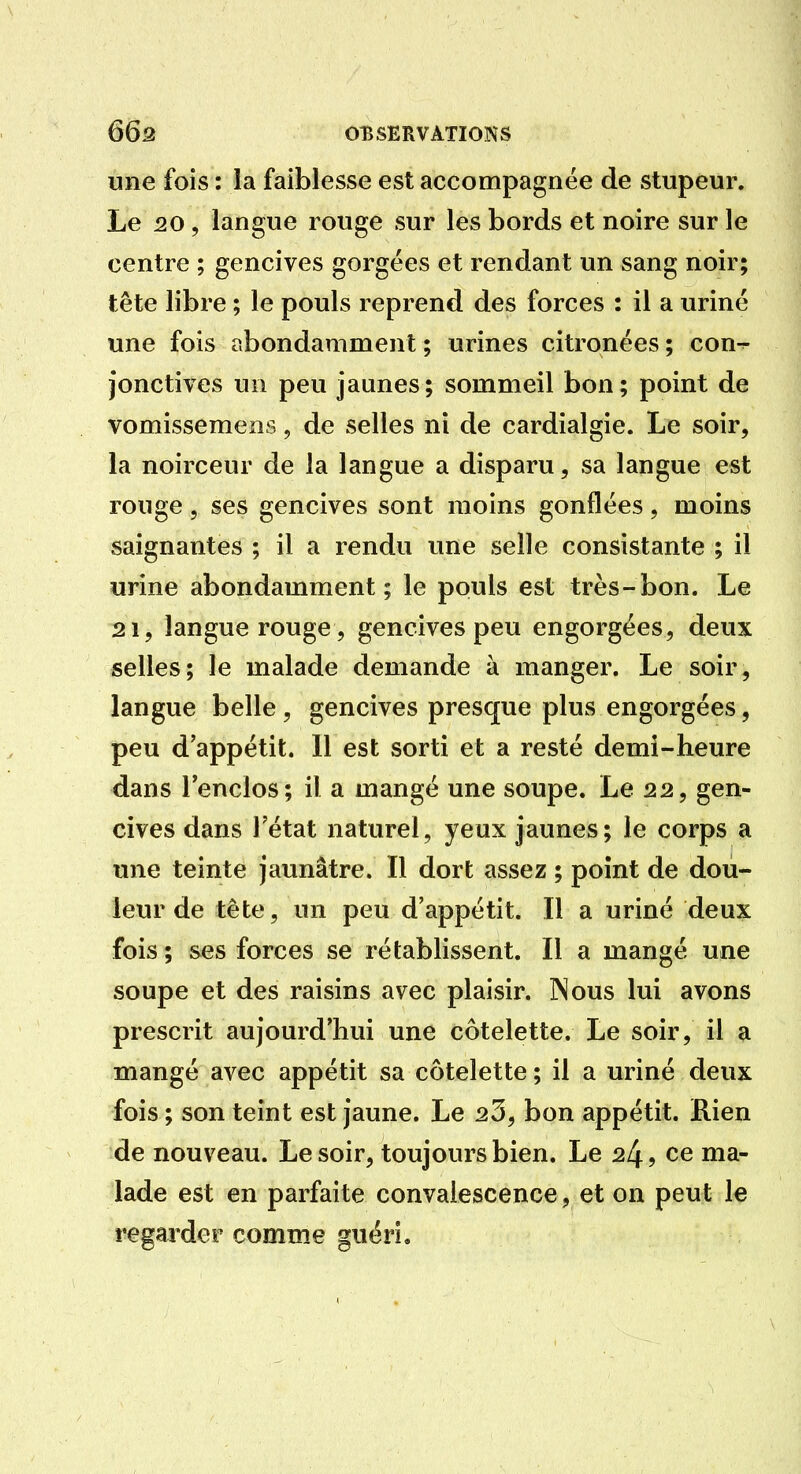 une fois : la faiblesse est accompagnée de stupeur. Le 20, langue rouge sur les bords et noire sur le centre ; gencives gorgées et rendant un sang noir; tête libre ; le pouls reprend des forces : il a uriné une fois abondamment ; urines citronées ; con-^ jonctives un peu jaunes; sommeil bon; point de vomissemens, de selles ni de cardialgie. Le soir, la noirceur de la langue a disparu, sa langue est rouge 5 ses gencives sont moins gonflées, moins saignantes ; il a rendu une selle consistante ; il urine abondamment ; le pouls est très-bon. Le 21, langue rouge , gencives peu engorgées, deux selles; le malade demande à manger. Le soir, langue belle , gencives presque plus engorgées, peu d'appétit. Il est sorti et a resté demi-heure dans l'enclos; il a mangé une soupe. Le 22, gen- cives dans l'état naturel, yeux jaunes; le corps a une teinte jaunâtre. Il dort assez ; point de dou- leur de tête, un peu d'appétit. Il a uriné deux fois ; ses forces se rétablissent. Il a mangé une soupe et des raisins avec plaisir. Nous lui avons prescrit aujourd'hui une côtelette. Le soir, il a mangé avec appétit sa côtelette ; il a uriné deux fois ; son teint est jaune. Le 23, bon appétit. Rien de nouveau. Le soir, toujours bien. Le 24, ce ma- lade est en parfaite convalescence, et on peut le regarder comme guéri.