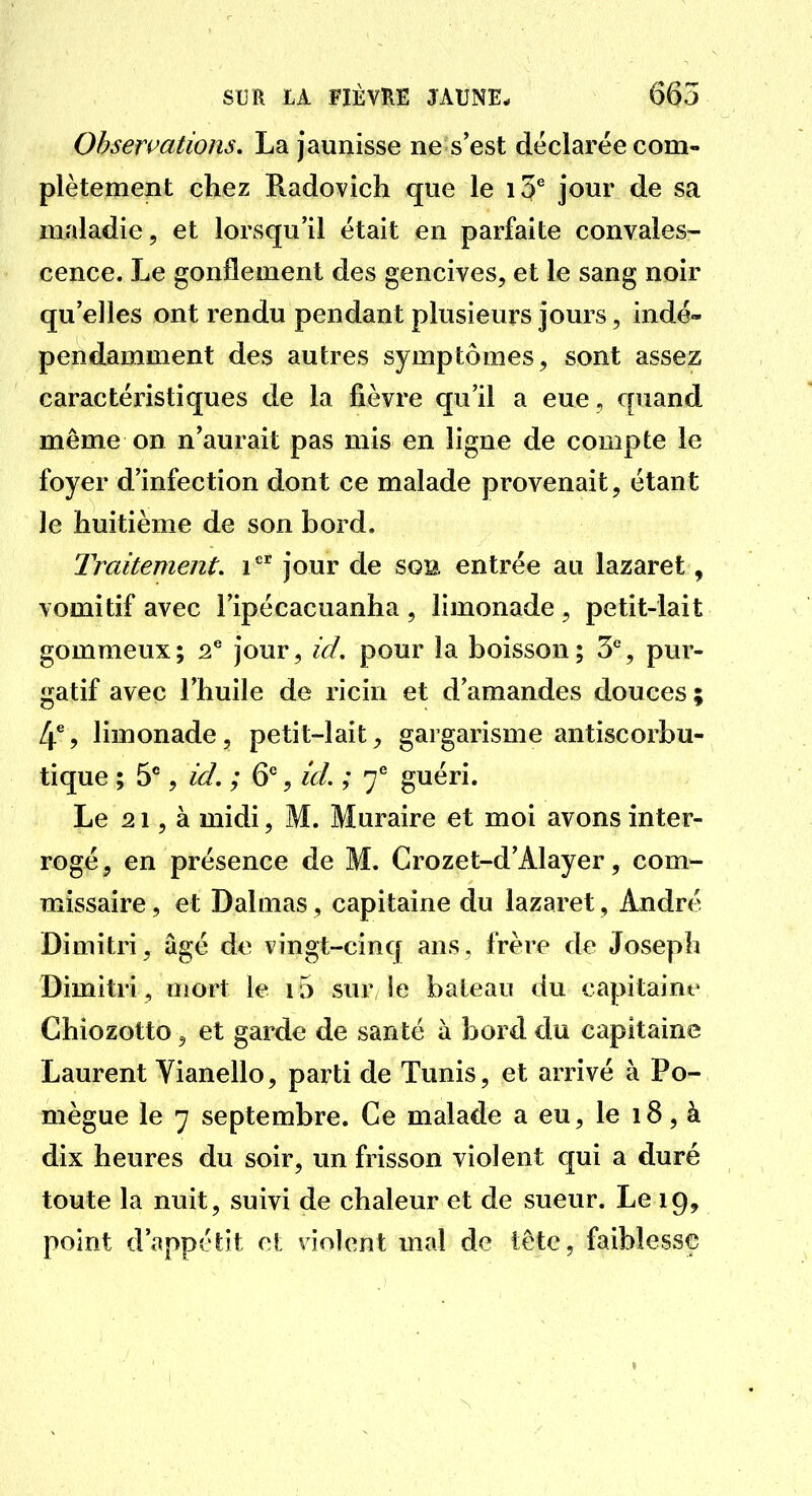 Observations, La jaunisse ne s'est déclarée com- plètement chez Radovich que le jour de sa maladie, et lorsqu'il était en parfaite convales- cence. Le gonflement des gencives, et le sang noir qu'elles ont rendu pendant plusieurs jours, indé- pendamment des autres symptômes, sont assez caractéristiques de la fièvre qu'il a eue , quand même on n'aurait pas mis en ligne de compte le foyer d'infection dont ce malade provenait, étant le huitième de son bord. Traitement, i ^ jour de sgb entrée au lazaret, vomitif avec l'ipécacuanha , limonade , petit-lait gommeux; 2* jour, id, pour la boisson; 3*, pur- gatif avec l'huile de ricin et d'amandes douces; 4*5 limonade, petit-lait, gargarisme antiscorbu- tique ; , id, ; 6^, id. ; 7^ guéri. Le 21, à midi, M. Muraire et moi avons inter- rogé , en présence de M. Crozet-d'Alayer, com- missaire , et Dalmas, capitaine du lazaret, André Dimitri, âgé de vingt-cinq ans, frère de Joseph Dimitri, mort le i5 sur le bateau du capitaine Chiozotto, et garde de santé à bord du capitaine Laurent Vianello, parti de Tunis, et arrivé à Po- mègue le 7 septembre. Ce malade a eu, le 18, à dix heures du soir, un frisson violent qui a duré toute la nuit, suivi de chaleur et de sueur. Le 19, point d'appétit et violent mal de tête, faiblesse