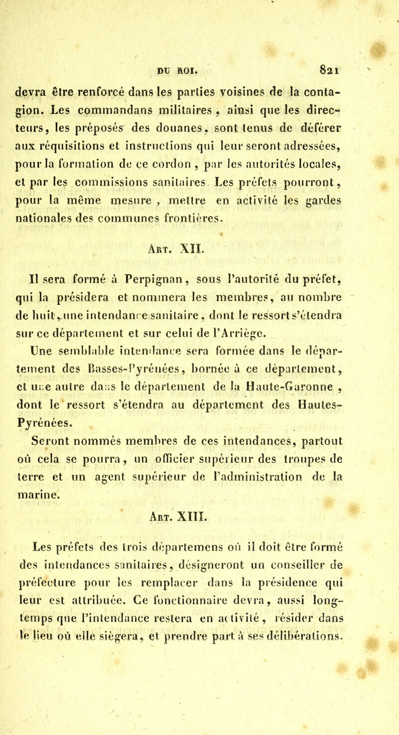 devra être renforcé dans les parties voisines de îa conta- gion. Les commandans militaires , ainsi que les direc- teurs, les préposés des douanes , sont tenus de déférer aux réquisitions et instructions qui leur seront adressées, pour la formation de ce cordon , par les autorités locales, et par les commissions sanitaires Les préfets pourront, pour la même mesure , mettre en activité les gardes nationales des communes frontières. Art. XïL Il sera formé à Perpignan, sous Tautorîté du préfet, qui la présidera et nommera les membres, au nombre de huit, une intendanre sanitaire , dont le ressort s'étendra sur ce département et sur celui de rArriéjj;c. Une semblable intendance sera formée dans le dépar- tement des Basses-f^yréuées, bornée à ce déparlement, et Ui;e autre da:is le département de la Haute-Garonne , dont le ressort s'étendra au département des Hautes- Pjrénées. Seront nommés membres de ces intendances, partout où cela se pourra, un officier supérieur des troupes de terre et un agent supérieur de l'administration de la marine. Art. XIIL Les préfets des trois départemens où il doit être formé des intendances sanitaiies, désigneront un conseiller de préfecture pour les remplacer dans la présidence qui leur est attribuée. Ce fonctionnaire devra, aussi long- temps que l'intendance restera en activité, résider dans le lieu où elle siégera, et prendre part à ses délibérations.