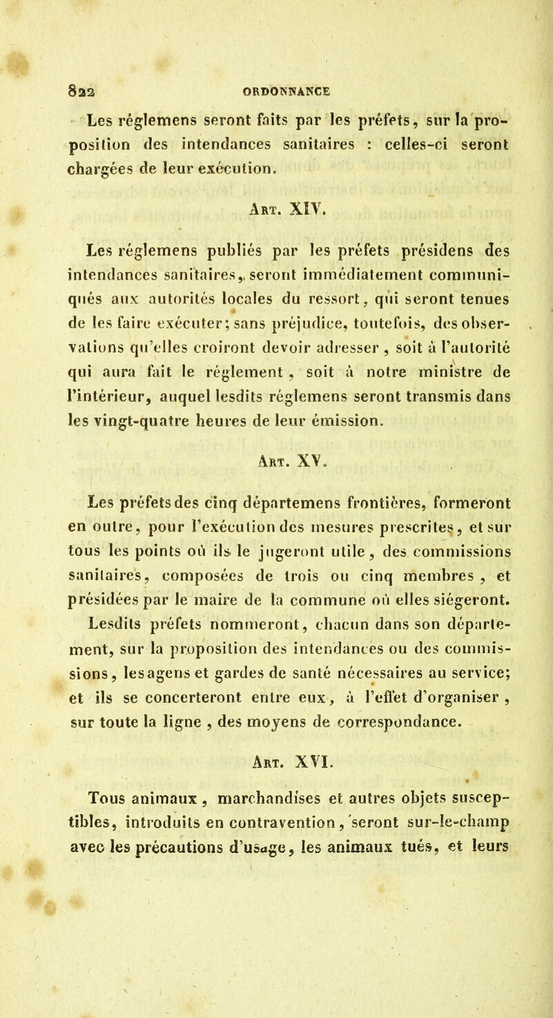 Les réglemens seront faits par les préfets, sur la pro- position des intendances sanitaires : celles-ci seront chargées de leur exécution. Art. XÎV. Les régîemens publiés par les préfets présidens des intendances sanitaires,, seront immédiatement communi- qués aux autorités locales du ressort, qui seront tenues de les faire exécuter ; sans préjudice, touteftu's, desol)ser- \alions qu'elles croiront devoir adresser , soit à l'autorité qui aura fait le règlement, soit à notre ministre de l'intérieur, auquel lesdits régîemens seront transmis dans les vingt-quatre heures de leur émission. Art. XV „ Les préfets des cinq départemens frontières, formeront en outre, pour l'exécution des mesures prescrites, et sur tous les points où ils le jngert)nt utile, des commissions sanitaires, composées de trois ou cinq membres, et présidées par le maire de la commune où elles siégeront. Lesdits préfets nommeront, chacim dans son déparle- ment, sur la proposition des intendances ou des commis- sions, lesagenset gardes de santé nécessaires au service; et ils se concerteront entre eux, à l'eflet d'organiser , sur toute la ligne , des moyens de correspondance. Art. XVL Tous animaux , marchandises et autres objets suscep- tibles, introduits en contravention , seront sur-le-champ avec les précautions d'usage, les animaux tués, et leurs