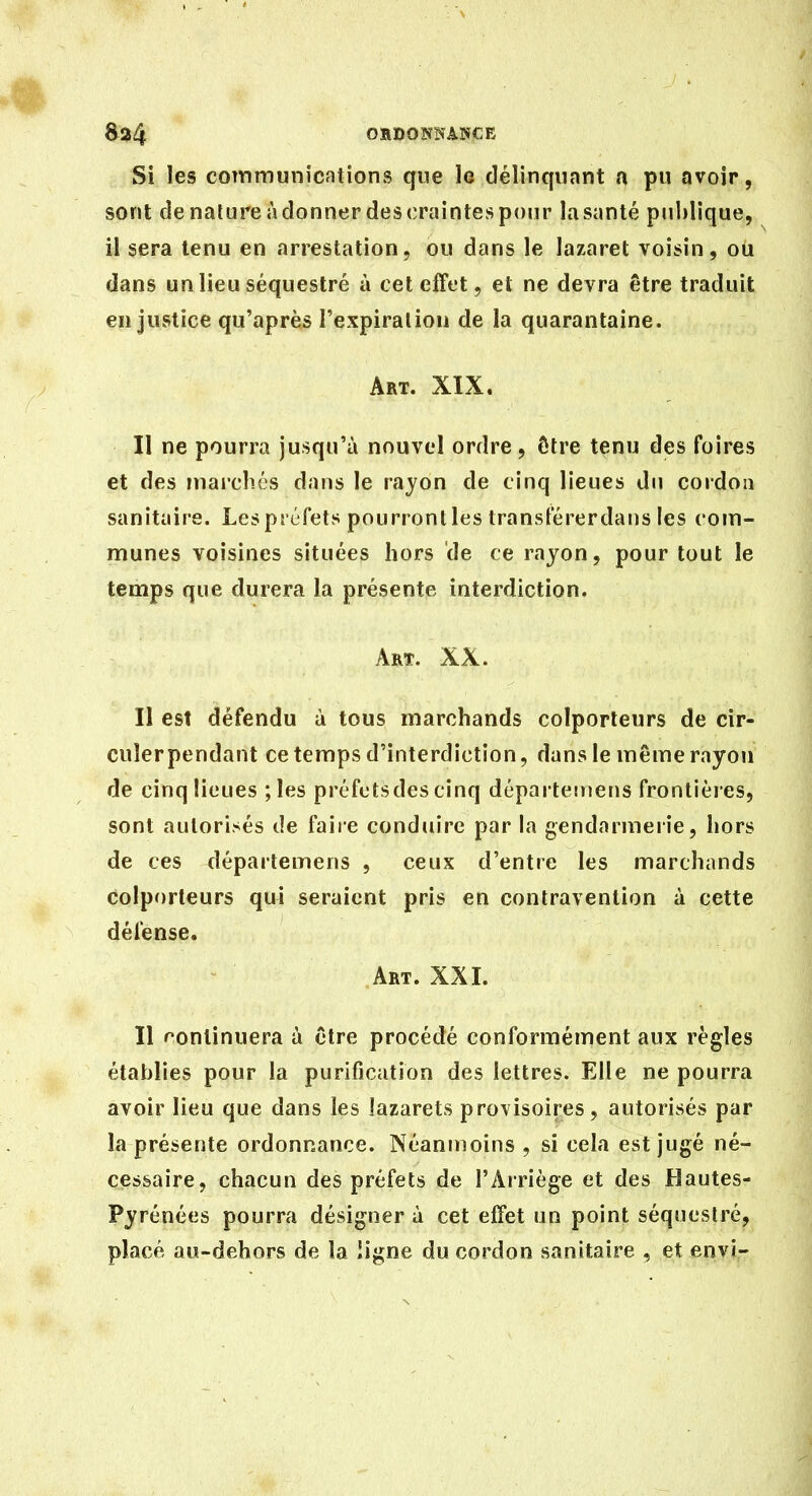 OHDOÎÏNANCE Si les communications que le délinqunnt a pu avoir, sont de nature à donner des craintes pour la santé pnlilique, il sera tenu en arrestation, ou dans le lazaret voisin, ou dans un lieu séquestré à cet effet, et ne devra être traduit en justice qu'après l'expiraliou de la quarantaine. Art. XIX. Il ne pourra jusqu'à nouvel ordre, ôtre tenu des foires et des inai'clics d.ins le rayon de cinq lieues du cordon sanitiiire. Les préfets pourront les Iransférerdans les com- munes voisines situées hors de ce rayon, pour tout le temps que durera la présente interdiction. Art. XX. II est défendu à tous marchands colporteurs de cir- culer pendant ce temps d'interdiction, dans le même rayon de cinq lieues ;les préfctsdes cinq départeinens frontièies, sont autorisés de faire conduire par la gendarmerie, hors de ces départemens , ceux d'entre les marchands colporteurs qui seraient pris en contravention à cette défense. Art. XXI. Il f'ontinuera à cire procédé conformément aux règles établies pour la purification des lettres. Elle ne pourra avoir lieu que dans les lazarets provisoires, autorisés par la présente ordonnance. Néanmoins , si cela est jugé né- cessaire, chacun des préfets de l'Arriège et des Hautes- Pyrénées pourra désigner à cet effet un point séquestré, placé au-dehors de la ligne du cordon sanitaire , et envi-