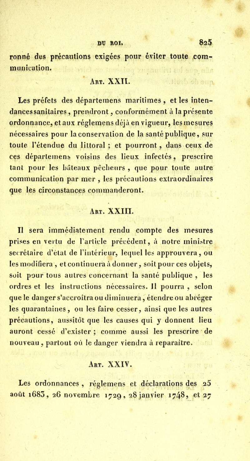 ronné des précautions exigées pour éviter toute com- munication. Art. XXÎL Les préfets des départemens maritimes , et les inten- dances sanitaires , prendront, conformément à la présente ordonnance, et aux réglemens déjà en vigueur, les mesures nécessaires pour la conservation de la santé publique, sur toute l'étendue du littoral ; et pourront, dans ceux de ces départemens voisins des lieux infectés, prescrire tant pour les bateaux pêcbeiirs , que pour toute autre communication par mer , les précautions extraordinaires que les circonstances commanderont. Art, XXIIL Il sera immédiatement rendu compte des mesures prises en vertu de rarlicle précédent, à notre ministre se« rélaire d'état de l'intérieur, lequel le^ approuvera, ou les modifiera , et continuera i\ donner, soit pour ces objets, soit pour tous autres concernant la santé publique , les ordres et les instructions nécessaires. Ji pourra , selon que le danger s'accroîtra ou diminuera, étendre ou abréger les quarantaines, ou les faire cesser, ainsi que les autres précautions, aussitôt que les causes qui y donnent lieu auront cessé d'exister ; comme aussi les prescrire de nouveau , partout où le danger viendra à reparaître. Art. XXIV. Les ordonnances , régîemens et déclarations des 25 août i685, 26 novembre 1729, 28 janvier 1748? et 27