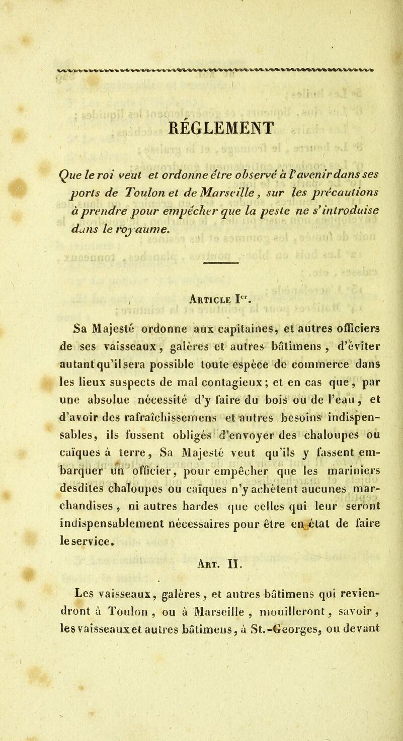 RÈGLEMENT Que le roi veut et ordonne être observé h V avenir dans ses ports de Toulon et de Marseille, sur les précautions à prendre pour empêcher que la peste ne s*introduise dans le roj aume. ; Article I. Sa Majesté ordonne aux capitaines, et autres officiers de ses vaisseaux, galères et autres bâlimens , d'éviter autant qu'il sera possible toute espèce de commerce dans les lieux suspects de mal contagieux; et en cas que, par une absolue nécessité d'y l'aire du bois ou de l'eau, et d'avoir des rafraîchissemens et autres besoins indispen- sables, ils fussent obligés d'envoyer des chaloupes ou Caïques à terre, Sa Majesté veut qu'ils y fassent em- barquer un officier, pour empêcher que les mariniers desdites chaloupes ou Caïques n'y achètent aucunes mar- chandises , ni autres bardes que celles qui leur seront indispensablement nécessaires pour être en^état de faire le service. Art. II. Les vaisseaux, galères, et autres butimens qui revien- dront à Toulon, ou à Marseille, mouilleront, savoir, les vaisseaux et autres bâtimeus, à St.-Georges, ou devant