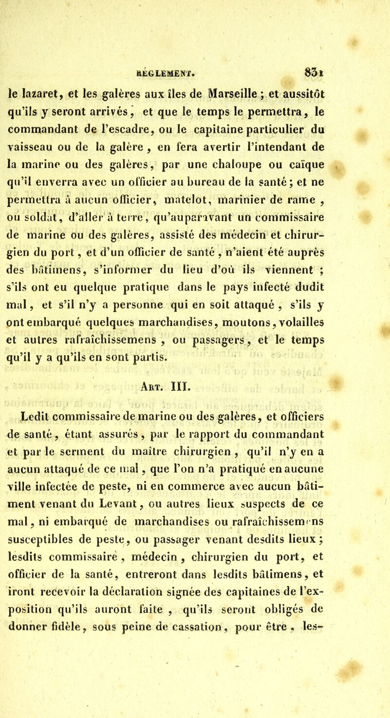 ie lazaret, et les galères aux îles de Marseille ; et aussitôt qu'ils y seront arrivés, et que le temps le pennettra, le commandant de l'escadre, ou le capitaine particulier du vaisseau ou de la galère, en fera avertir l'intendant de la marine ou des galères, par une chaloupe ou caïque qu'il enverra avec un olTicier au bureau de la santé; et ne permettra à aucun officier^ matelot, marinier de rame , ou soldat, d'aller à terre, qu'auparavant un commissaire de marine ou des galères, assisté des médecin et chirur- gien du port, et d'un officier de santé , n'aient été auprès des !)âtimens, s'informer du lieu d'où ils viennent ; s'ils ont eu quelque pratique dans le pays infecté dudit mal, et s'il n'y a personne qui en soit attaqué , s'ils y ont embarqué quelques marchandises, moutons, volailles et autres rafraîchissemens , ou passagers, et le temps qu'il y a qu'ils en sont partis. Art. III. Ledit commissaire de marine ou des galères, et officiers de santé, étant assurés, par le rapport du commandant et par le serment du maître chirurgien , qu'il n'y en a aucun attaqué de ce ma!, que l'on n'a pratiqué en aucune ville infectée de peste, ni en commerce avec aucun bâti- ment venant du Levant, ou autres lieux suspects de ce mal, ni embarqué de marchandises ou rafraîchissemens susceptibles de peste, ou passager venant desdits lieux; lesdits commissaire , médecin , chirurgien du port, et officier de la santé, entreront dans lesdits bâtimens, et iront recevoir la déclaration signée des capitaines de l'ex- position qu'ils auront faite , qu'ils seront obligés de donner fidèle, sous peine de cassation, pour être , les-