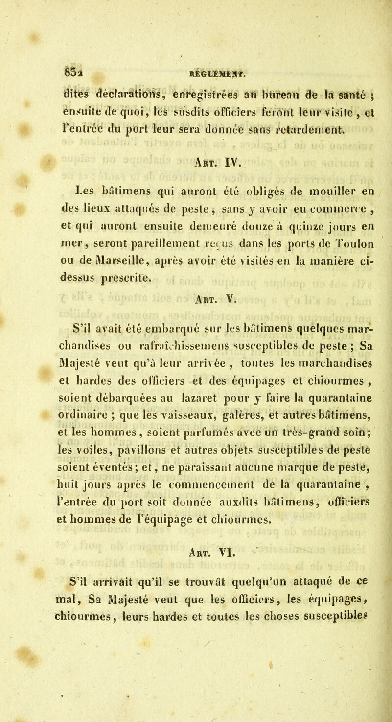65a IVÉGLEMEHÏ. dites dféclarations, enregistrées an btireau de la santé ; ensuite de quoi, les susdits officiers feront leur visite, et l'entrée du port leur sera donnée sans retardement. '' Art. IV. Les bâlimens qui auront été obligés de mouiller en des lieux attaqués de peste, sans y avoir eu commene , et qui auront ensuite demeuré douze à quinze jours en mer, seront pareillement lei us dans les ports de Toulon ou de Marseille, après avoir été visités en la manière ci- dessus prescrite. Art. V. S'il avait été embarqué sur les bâtimens quelques mar- chandises ou rafriiîchissenjens susceptibles de peste ; Sa Majesté veut qu'à leur arrivée , toutes les marchandises et bardes des officiers et des équipages et chiourmes , soient débarquées au lazaret pour y faire la quarantaine ordinaire ; que les vaisseaux, galères, et autres bâtimens, et les hommes, soient parfumés avec un très-grand soin; les voiles, pavillons et autres objets susceptibles de peste soient éventés; et, ne paraissant aucune marque de peste, huit jours après le commencement de la quarantaine , l'entrée du port soit donnée auxdils bâtimens, officiers et hommes de l'équipage et chiourmes. Art. YI. S'il arrivait qu'il se trouvât quelqu'un attaqué de ce mal, Sa Majesté veut que les officiers, les équipages, chiourmes , leurs bardes et toutes les choses susceptibles