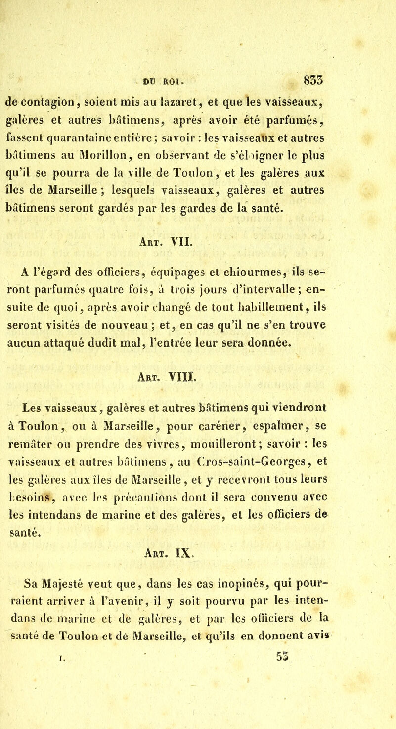 m ROï. 835 de contagion, soient mis au lazaret, et que les vaisseaux, galères et autres bâtimens, après a\oir été parfumés, fassent quarantaine entière ; savoir : les vaisseaux et autres bâlimens au Morillon, en observant de s*éloigner le plus qu'il se pourra de la ville de Toulon, et les galères aux îles de Marseille; lesquels vaisseaux, galères et autres bâtimens seront gardés par les gardes de la santé. Art. VII. A l'égard des ofïîciers^ équipages et chiourmes, ils se- ront parfumés quatre fois, à trois jours d'intervalle; en- suite de quoi, après avoir changé de tout habillement, ils seront visités de nouveau ; et, en cas qu'il ne s'en trouve aucun attaqué dudit mal, l'entrée leur sera donnée. Art. VIII, Les vaisseaux, galères et autres batimens qui viendront à Toulon, ou à Marseille, pour caréner, espalmer, se remâter ou prendre des vivres, mouilleront; savoir : les vaisseaux et autres bûtimens , au Cros-saint-Georges, et les galères aux îles de Marseille, et y recevront tous leurs besoins, avec b'S précautions dont il sera convenu avec les intendans de marine et des galères, et les officiers de santé. Art. IX. Sa Majesté veut que, dans les cas inopinés, qui pour- raient arriver à l'avenir, il y soit pourvu par les inten- dans de marine et de sjalères, et par les officiers de la santé de Toulon et dé Marseille, et qu'ils en donnent avis