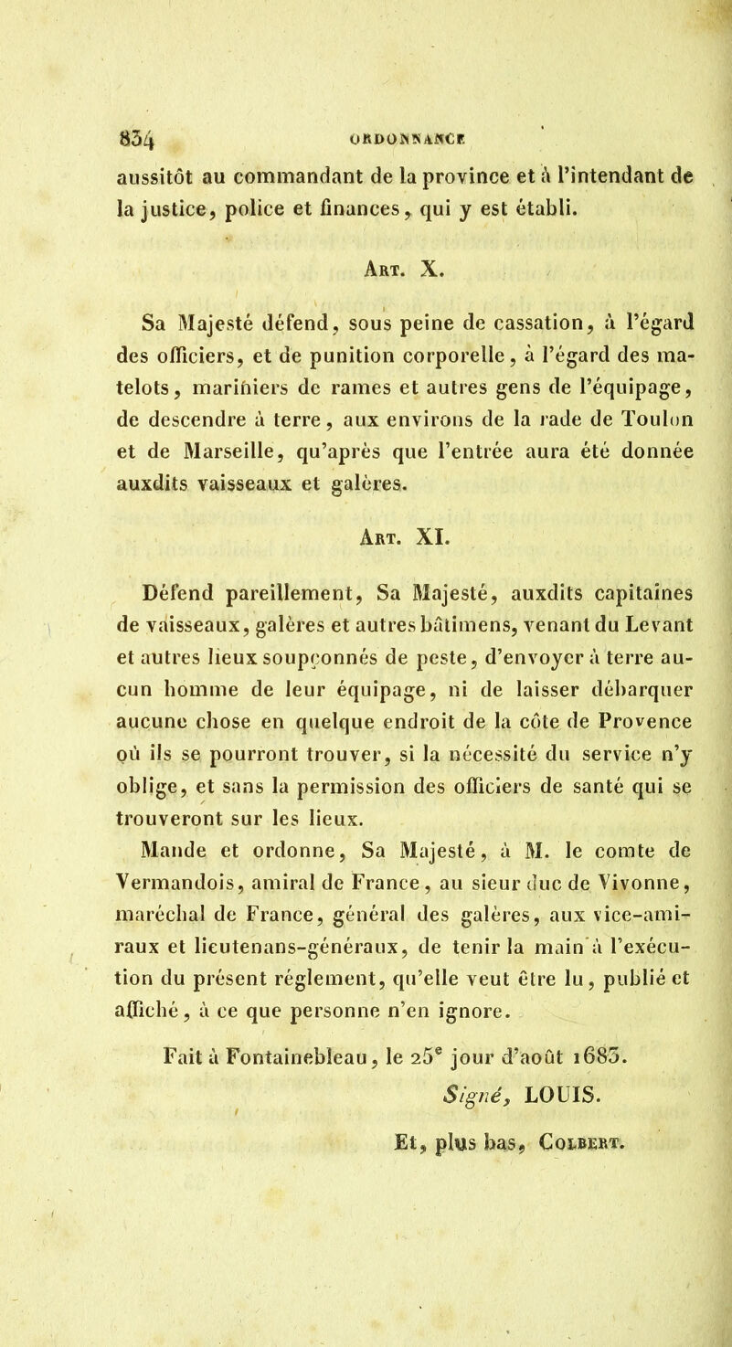 aussitôt au commandant de la province et à l'intendant de la justice, police et finances, qui y est établi. Art. X. Sa Majesté défend, sous peine de cassation, à l'égard des officiers, et de punition corporelle, à l'égard des ma- telots, marifiiers de rames et autres gens de l'équipage, de descendre à terre, aux environs de la rade de Toulon et de Marseille, qu'après que l'entrée aura été donnée auxdits vaisseaux et galères. Art. XI. Défend pareillement, Sa Majesté, auxdits capitaines de vaisseaux, galères et autres bâlimens, venant du Levant et autres lieux soupçonnés de peste, d'envoyer à terre au- cun homme de leur équipage, ni de laisser débarquer aucune chose en quelque endroit de la côte de Provence où ils se pourront trouver, si la nécessité du service n'y obh'ge, et sans la permission des officiers de santé qui se trouveront sur les lieux. Mande et ordonne. Sa Majesté, à M. le comte de Vermandois, amiral de France, au sieur duc de Vivonne, maréchal de France, général des galères, aux vice-ami- raux et lieutenans-généraux, de tenir la main à l'exécu- tion du présent règlement, qu'elle veut être lu, publié et affiché, à ce que personne n'en ignore. Fait à Fontainebleau, le 25® jour d'août i685. Signé, LOUIS. Et, plus bas, COLBERT.