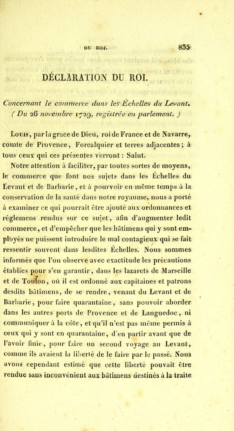 ot ROI, DÉCLARATION DU ROI. Concernant le commerce dans les Echelles du Levant, .( Du 26 novembre 1729, registrée en parlement. ) Louis, par la grâce de Dieu, roi de France et de Navarre, comte de Provence, Forcalquier et terres adjacentes; à tous ceux qui ces présentes verront : Salut. Notre attention à faciliter, par toutes sortes de ntioyens, le commerce que font nos sujets dans les Échelles du Levant et de Barbarie, et à pourvoir en même temps à la conservation de la santé dans noire royaume, nous a porté à examiner ce qui pourrait être ajouté aux ordonnances et réglemens rendus sur ce sujet, afin d'augmenter ledit commerce, et d'empêcher que les batimens qui y sont em- plbyés ne puissent introduire le mal contagieux qui se fait ressentir souvent dans lesdites Échelles. Nous sommes informés que l'on observe avec exactitude les précautions établies pour s'en garantir, dans les lazarets de Marseille et de Toulon, où il est ordonné aux capitaines et patrons desdits batimens, de se rendre, venant du Levant et de Bar])arie, pour faire quarantaine, sans pouvoir aborder dans les autres ports de Provence et de Languedoc, ni communiquer à la côte, et qu'il n'est pas môme permis à ceux qui y sont en quarantaine, d'en partir avant que de l'avoir finie, ponr faiie un second voyage au Levant, comme ils avaient la liberté de le faire par le passé. Nous avons cependant estimé que cette liberté pouvait être rendue sans inconvénient aux bâtiuiens destinés ù la traite