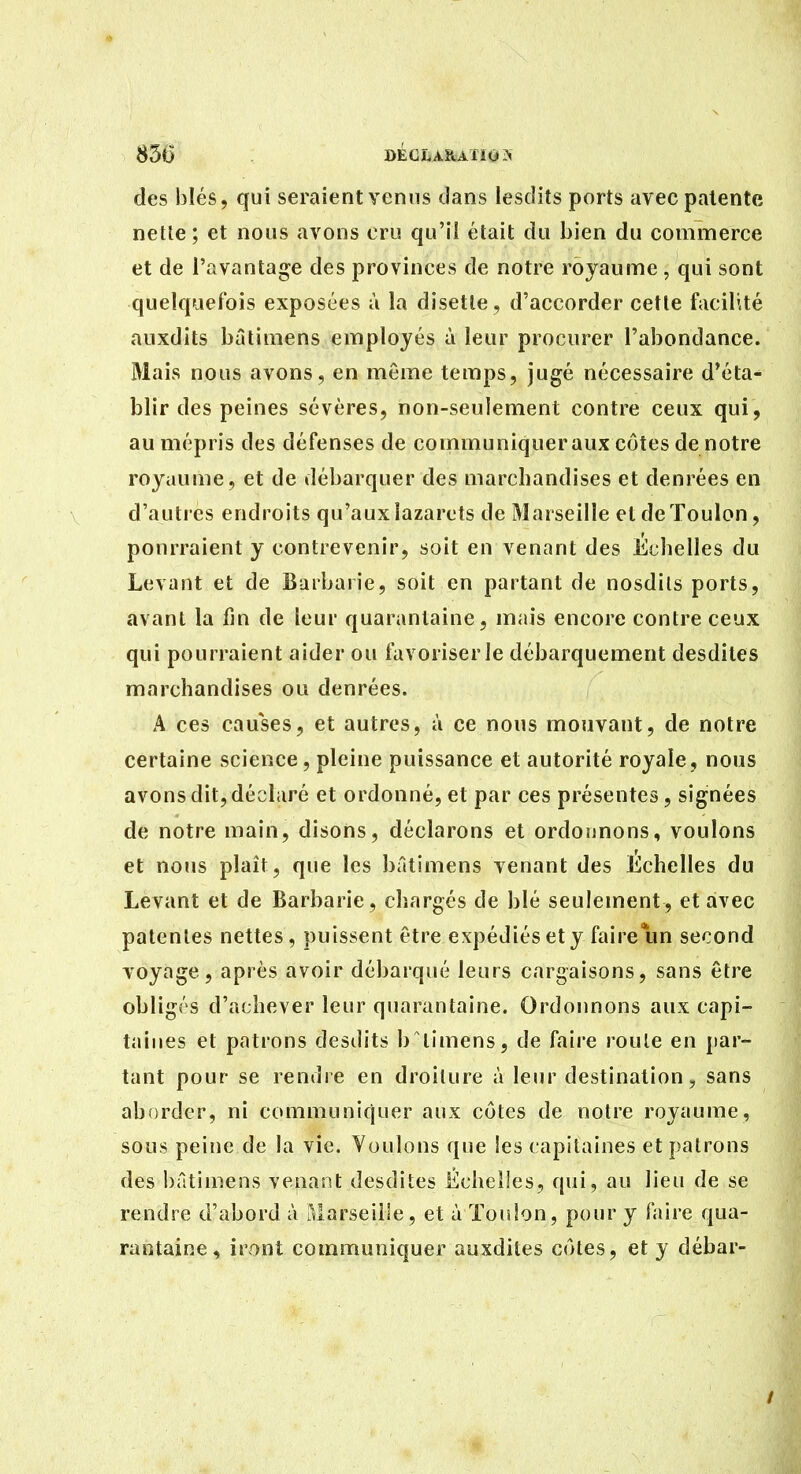 des blés, qui seraient venus dans lesdits ports avec patente netle; et nous avons cru qu'il était du bien du commerce et de l'avantage des provinces de notre royaume , qui sont quelquefois exposées à la disette , d'accorder cette facilité auxdits bâtimens employés à leur procurer l'abondance. Mais nous avons, en même temps, jugé nécessaire d'éta- blir des peines sévères, non-seulement contre ceux qui, au mépris des défenses de communiquer aux côtes de notre royaume, et de débarquer des marchandises et denrées en d'autres endroits qu'aux lazarets de Marseille et de Toulon, pourraient y contrevenir, soit en venant des Echelles du Levant et de Barbarie, soit en partant de nosdils ports, avant la fin de leur quarantaine, mais encore contre ceux qui pourraient aider ou favoriser le débarquement desdites marchandises ou denrées. A ces causes, et autres, à ce nous mouvant, de notre certaine science, pleine puissance et autorité royale, nous avons dit, déclaré et ordonné, et par ces présentes, signées de notre main, disons, déclarons et ordonnons, voulons et nous plaît, que les bâtimens venant des Echelles du Levant et de Barbarie, chargés de blé seulement, et avec patentes nettes, puissent être expédiés et y faire un second voyage, après avoir débarqué leurs cargaisons, sans être obligés d'achever leur quarantaine. Ordonnons aux capi- taines et patrons desdits b timens, de faire roule en par- tant pour se rendre en droilure à leur destination, sans aborder, ni communiquer aux côtes de notre royaume, sous peine de la vie. Voulons que les capitaines et patrons des bâtimens venant desdites Échelles, qui, au lieu de se rendre d'abord à aiarseiile, et à Toulon, pour y faire qua- rantaine , iront communiquer auxdites côtes, et y débar-