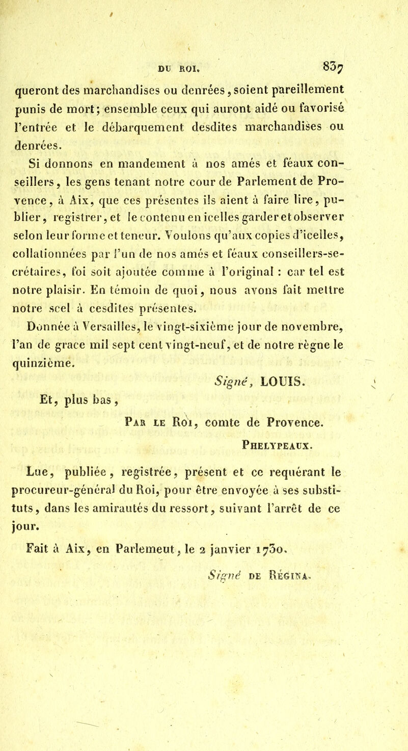 DU noï, 8^7 queront des marchandises ou denrées j soient pareillement punis de mort; ensemble ceux qui auront aidé ou favorisé l'entrée et le débarquement desdites marchandises ou denrées. Si donnons en mandement à nos amés et féaux con- seillers, les gens tenant notre cour de Parlement de Pro- vence, à Aix, que ces présentes ils aient à faire lire, pu- blier, registrer, et le contenu en icelles garderetobserver selon leur forme et teneur. Voulons qu'aux copies d'icelles, collalionnées par l'un de nos amés et féaux conseillers-se- crétaires, foi soit ajoutée comme ù l'original : car tel est notre plaisir. En témoin de quoi, nous avons fait meltre notre scel à cesdites présentes. Donnée à Versailles, le vingt-sixième jour de novembre, l'an de grâce mil sept cent vingt-neuf, et de notre règne le quinzième. Signé, LOUIS. Et, plus bas 5 PAa LE Roi, comte de Provence. Pheiypeaux. Lue, publiée 5 registrée, présent et ce requérant le procureur-généra! du Roi, pour être envoyée à ses substi- tuts, dans les amirautés du ressort, suivant l'arrêt de ce jour. Fait à Aix, en Parîemeut. le 2 janvier 1730, Sifflé DE EÈGÏNA-..