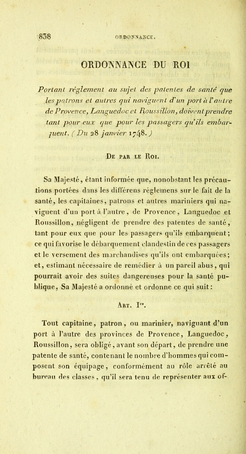 ORDONNANCE DU ROI Portant réglemeîit ou sujet des patentes de santé que les patrons et autres qui naviguent d'un port h Vautre de Provence, Languedoc et Roussilîon, doivent prendre tant pour eux que pour les passagers quils embar- juent. ( Du 38 janvier 1748. J De par le Roi. Sa 3Iajesté, étant informée que, nonobstant les précau- tions portées dans les différens réglemens sur le fait de la santé, les capitaines, patrons et autres mariniers qui na- viguent d'un port à l'autre, de Provence, Languedoc et Roussilîon, négligent de prendre des patentes de santé, tant pour eux que pour les passagers qu'ils embarquent; ce qui favorise le débarquement clandestin de ces passagers et le versement des marchandises qu'ils ont embarquées; et, estimant nécessaire de remédier à un pareil abus, qui pourrait avoir des suites dangereuses pour la santé pu- blique. Sa Majesté a ordonné et ordonne ce qui suit: Art. P'. Tout capitaine, patron, ou marinier, naviguant d*un port à l'autre des provinces de Provence, Languedoc, Roussilîon, sera obligé, avant son départ, de prendre une patente de santé, contenant le nombre d'hommes qui com- posent son équipage, conformément au rôle arrêté au bureau des classes, qu'il sera tenu de représenter aux of-