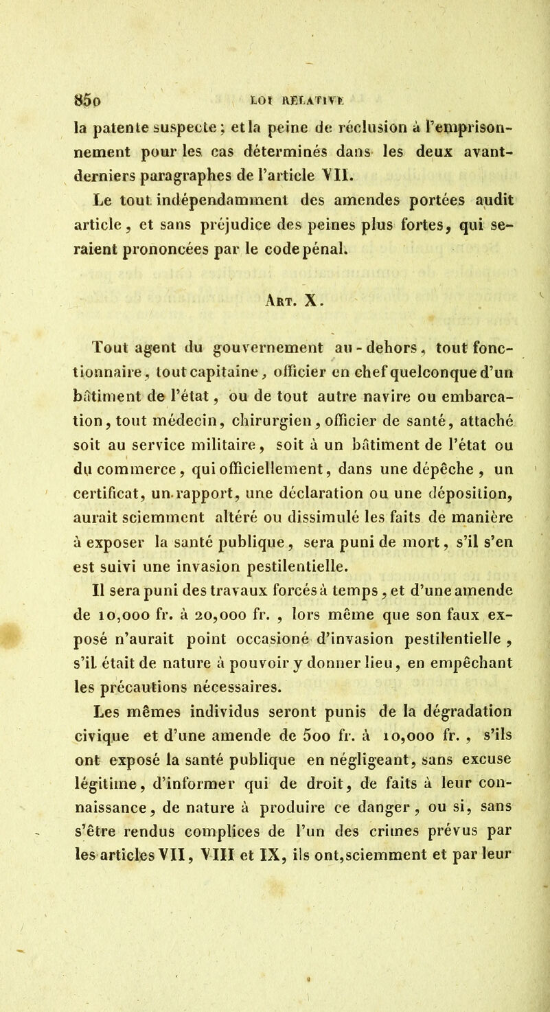 la patente suspecte ; et la peine de réclusion à l'emprison- nement pour les cas déterminés dans les deux avant- derniers paragraphes de l'article VII. Le tout indépendamment des amendes portées audit article, et sans préjudice des peines plus fortes, qui se- raient prononcées par le code pénal. Art. X. Tout agent du gouvernement au - dehors, tout fonc- tionnaire, tout capitaine, officier en chef quelconque d'un bittiment de l'état, ou de tout autre navire ou embarca- tion, tout médecin, chirurgien, officier de santé, attaché soit au service militaire, soit à un bâtiment de l'état ou du commerce, qui officiellement, dans une dépêche , un certificat, un.rapport, une déclaration ou une déposition, aurait sciemment altéré ou dissimulé les faits de manière à exposer la santé publique, sera puni de mort, s'il s'en est suivi une invasion pestilentielle. Il sera puni des travaux forcés à temps, et d'une amende de 10,000 fr. à 20,000 fr. , lors même que son faux ex- posé n'aurait point occasioné d'invasion pestilentielle , s'il était de nature à pouvoir y donner lieu, en empêchant les précautions nécessaires. Les mêmes individus seront punis de la dégradation civique et d'une amende de 5oo fr. à 10,000 fr. , s'ils ont exposé la santé publique en négligeant, sans excuse légitime, d'informer qui de droit, de faits à leur con- naissance, de nature à produire ce danger, ou si, sans s'être rendus complices de l'un des crimes prévus par les articles VII, YIII et IX, ils ont,sciemment et parleur