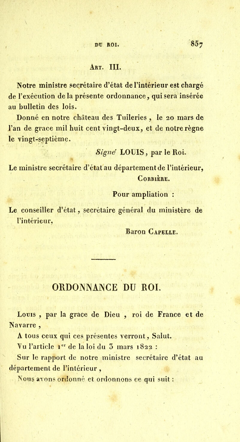Art, m. Notre ministre secrétaire d'état de l'intérieur est chargé de l'exécution delà présente ordonnance, qui sera insérée au bulletin des lois. Donné en notre château des Tuileries , le 20 mars de l'an de grâce mil huit cent vingt-deux, et de notre règne le vingt-septième. Signé LOUIS, par le Roi. Le ministre secrétaire d'état au département de l'intérieur, Corbière. Pour ampliation : Le conseiller d'état, secrétaire général du ministère de l'intérieur, Baron Capelle, ORDONNANCE DU ROI. LoTJis , par la grâce de Dieu , roi de France et de Navarre , A tous ceux qui ces présentes verront, Salut. Yu l'article 1 de la loi du 5 mars 1822 : Sur le rapport de notre ministre secrétaire d'état au département de l'intérieur, Nous avons ordonné et ordonnons ce qui suit :