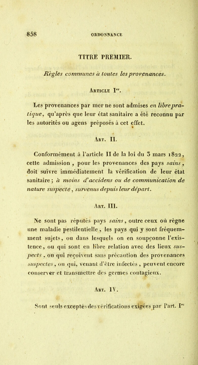 TITRE PREMIER. Règles communes à toutes les provenances. Article I. Les provenances par mer ne sont admises en libre pra- tique, qu'après que leur état sanitaire a été reconnu par les autorités ou agens préposés à cet effet. Art. IL Conformément à i'article II de la loi du 3 mars 1822, cette admission , pour les provenances des pays sains, doit suivre immédiatement la vérification de leur état sanitaire ; à moins cCaccidens ou de communication de nature suspecte ^ survenus depuis leur départ. Art. IIL Ne sont pas réputés pays sains, outre ceux où règne une maladie pestilentielle , les pays qui y sont fréquem- ment sujets, ou dans lesquels on en soupçonne l'exis- tence 5 ou qui sont en libre relation avec des lieux sus- pects , ou qui reçoivent sans précaution des provenances suspectes, ou qui, venant d'être infectés , peuvent encore conserver et transmettre des germes contagieux. Art. IV. Sont seuls exceptés des vérifications exigées par l'art. I