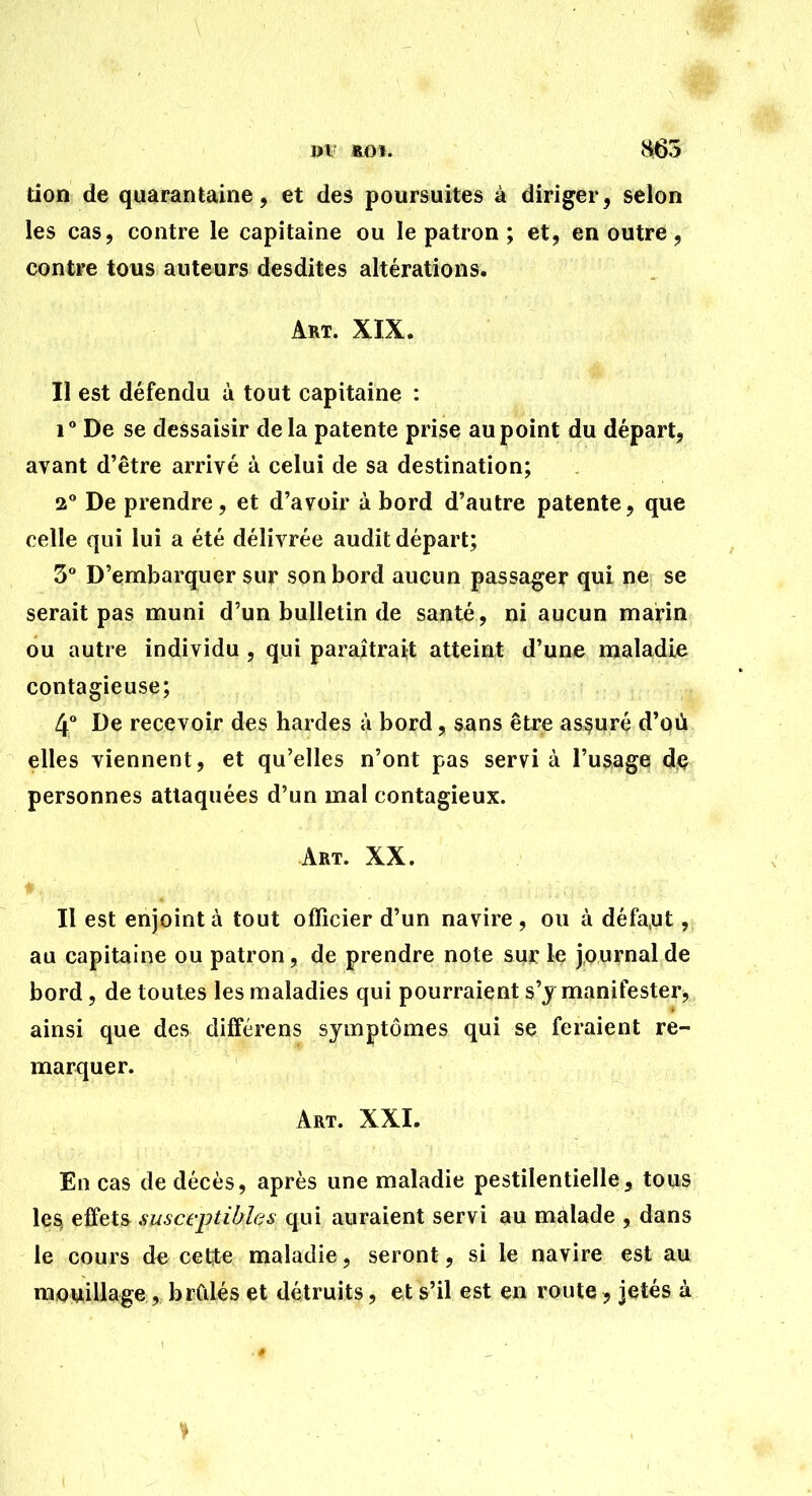 m- * i>i- ROI. iH65 don de quarantaine, et des poursuites à diriger, selon les cas, contre le capitaine ou le patron ; et, en outre, contre tous auteurs desdites altérations. Art. XIX. Il est défendu à tout capitaine : 1 De se dessaisir delà patente prise au point du départ, avant d'être arrivé à celui de sa destination; 2 De prendre, et d'avoir à bord d'autre patente, que celle qui lui a été délivrée audit départ; 3 D'embarquer sur son bord aucun passager qui ne se serait pas muni d'un bulletin de santé, ni aucun marin ou autre individu , qui paraîtrait atteint d'une maladie contagieuse; 4 De recevoir des bardes à bord, sans être assuré d'où elles viennent, et qu'elles n'ont pas servi à l'usage d(? personnes attaquées d'un mal contagieux. Art. XX. ♦  Il est enjoint à tout officier d'un navire , ou à défa,ut, au capitaine ou patron, de prendre note sur le journal de bord, de toutes les maladies qui pourraient s'j manifester, ainsi que des différens symptômes qui se feraient re- marquer. Art. XXI. En cas de décès, après une maladie pestilentielle, tous le^ effets susceptibles qui auraient servi au malade , dans le cours de cette maladie, seront, si le navire est au mouillage, brCdés et détruits, et s'il est en route , jetés à
