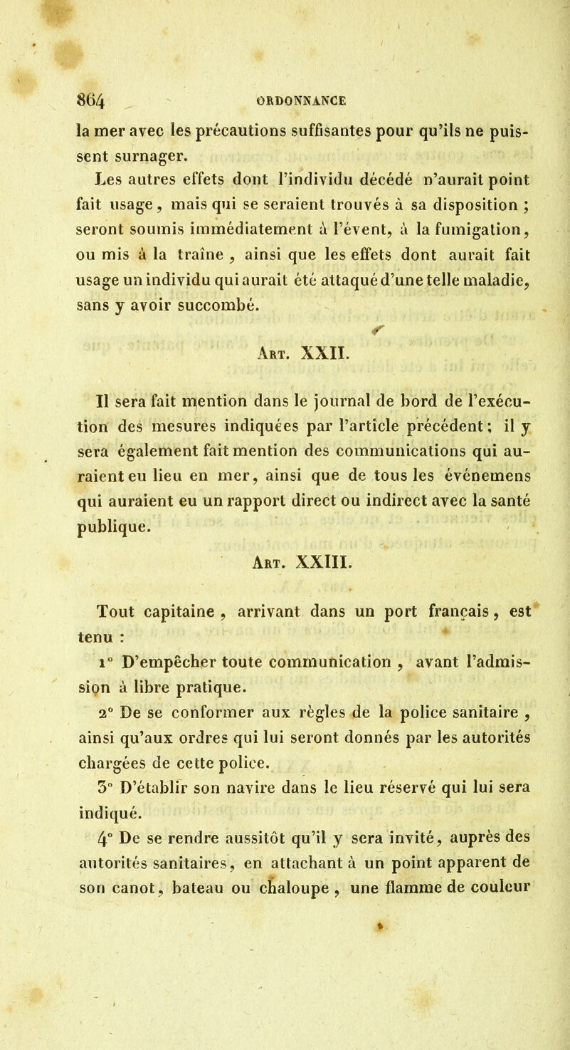 m 864 ORDONNANCE la mer avec les précautions suffisantes pour qu'ils ne puis- sent surnager. Les autres effets dont l'individu décédé n'aurait point fait usage, mais qui se seraient trouvés à sa disposition ; seront soumis immédiatement à l'évent, à la fumigation, ou mis à la traîne , ainsi que les effets dont aurait fait usage un individu qui aurait été attaqué d'une telle maladie, sans y avoir succombé. r Art. XXII. Il sera fait mention dans le journal de bord de l'exécu- tion des mesures indiquées par l'article précédent ; il y sera également fait mention des communications qui au- raient eu lieu en mer, ainsi que de tous les événemens qui auraient eu un rapport direct ou indirect avec la santé publique. Art. XXIII. Tout capitaine, arrivant dans un port français, est tenu : 1° D'empêcher toute communication , avant l'adrais- siçn à libre pratique. 2 De se conformer aux règles de la police sanitaire , ainsi qu'aux ordres qui lui seront donnés par les autorités chargées de cette police. 3° D'établir son navire dans le lieu réservé qui lui sera indiqué. 4° De se rendre aussitôt qu'il y sera invité, auprès des autorités sanitaires, en attachant à un point apparent de son canot, bateau ou chaloupe, une flamme de couleur