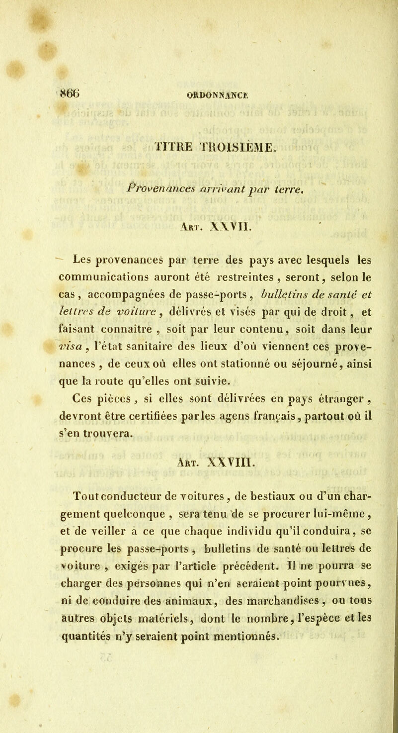 TITRE TliOISIÈME, Provenances arrivant par terre. Art. XWïI. Les provenances par terre des pays avec lesquels les communications auront été restreintes, seront, selon le cas , accompagnées de passe-ports , bulletins de santé et lettres de iwilure , délivrés et visés par qui de droit, et faisant connaître , soit par leur contenu, soit dans leur visa , l'état sanitaire des lieux d'où viennent ces prove- nances , de ceux où elles ont stationné ou séjourné^ ainsi que la route qu'elles ont suivie. Ces pièces, si elles sont délivrées en pays étranger, devront être certifiées parles agens français, partout où il s'en trouvera. Art. XXVIII. Tout conducteur de voitures, de bestiaux ou d'un char- gement quelconque , sera tenu de se procurer lui-même, et de veiller â ce que chaque individu qu'il conduira, se procure les passe-ports , bulletins de santé ou lettres de voiture , exigés par l'article précédent. Il ne pourra se charger des personnes qui n'en seraient point pourvues, ni de conduire des animaux, des marchandises , ou tous autres objets matériels, dont le nombre, l'espèce et les quantités n'y seraient point mentionnés.