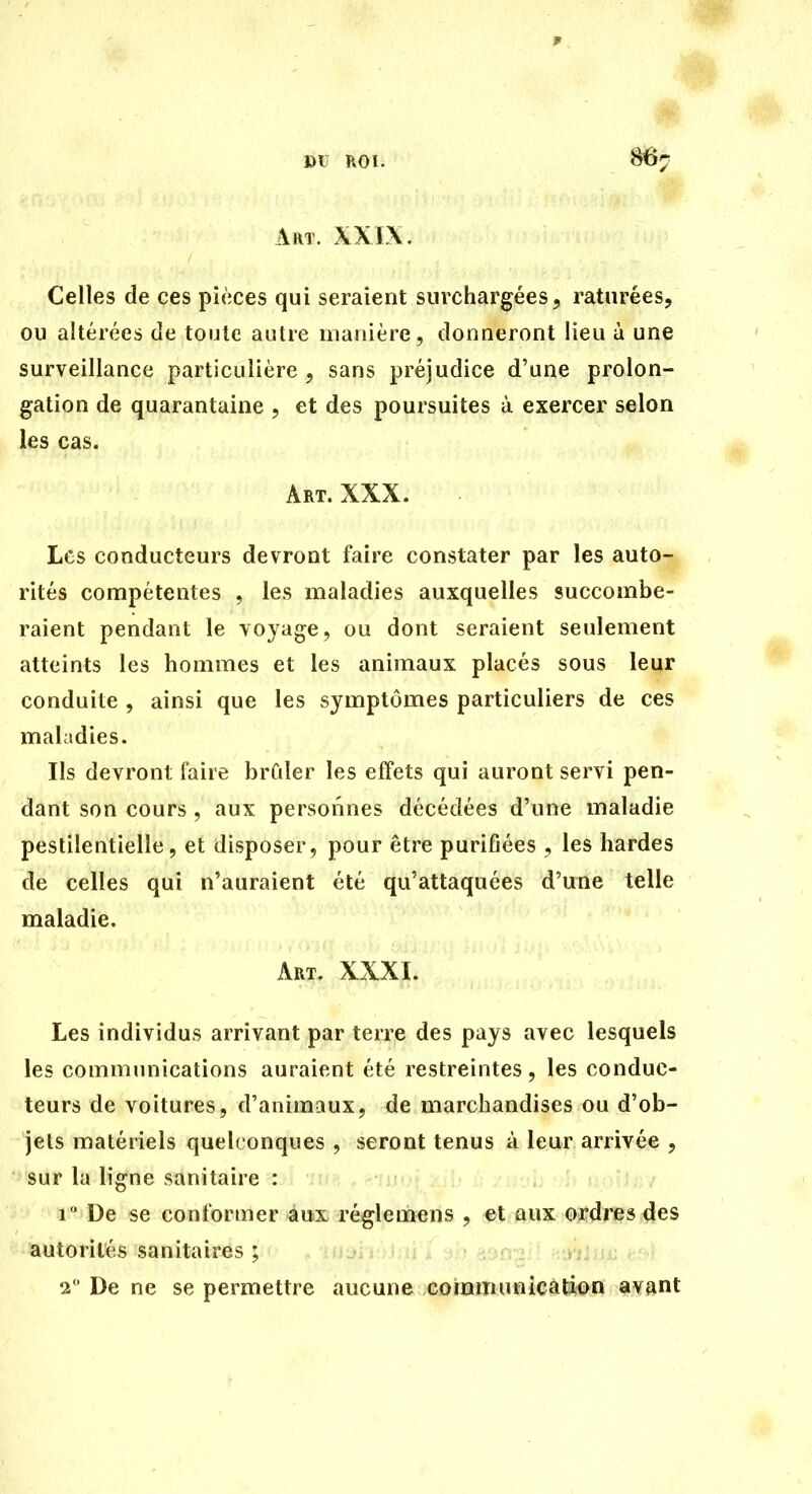 DU ROI. 86« Art. XXIX. Celles de ces pièces qui seraient surchargées, raturées, ou altérées de toute autre nianière, donneront lieu à une surveillance particulière , sans préjudice d'une prolon- gation de quarantaine , et des poursuites à exercer selon les cas. Art. XXX. Les conducteurs devront faire constater par les auto-^ rités compétentes , les maladies auxquelles succombe- raient pendant le voyage, ou dont seraient seulement atteints les hommes et les animaux placés sous leur conduite , ainsi que les symptômes particuliers de ces maladies. Ils devront faire brûler les effets qui auront servi pen- dant son cours , aux personnes décédées d'une maladie pestilentielle, et disposer, pour être purifiées , les hardes de celles qui n'auraient été qu'attaquées d'une telle maladie. Art. XXXI. Les individus arrivant par terre des pays avec lesquels les communications auraient été restreintes, les conduc- teurs de voitures, d'animaux, de marchandises ou d'ob- jets matériels quelconques , seront tenus à leur arrivée , sur la ligne sanitaire : /; y mû) h nnî j fiv 1 De se conformer aux réglemens , et aux ordres des autorités sanitaires ; 2 ' De ne se permettre aucune cohamunicâliiiiJ^^n avant