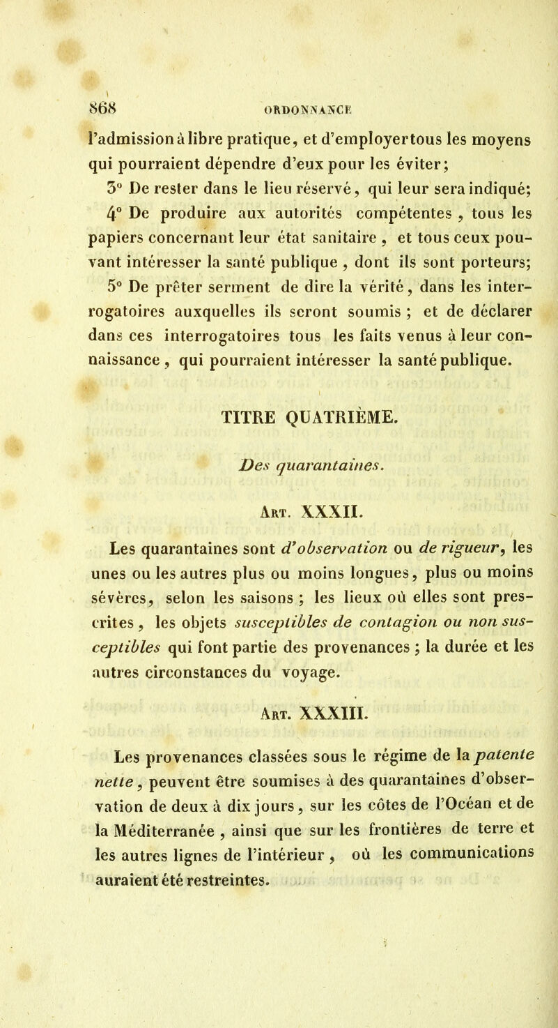 tS68 ORDONNANCE l'admission à libre pratique, et d'employer tous les moyens qui pourraient dépendre d'eux pour les éviter; 3 De rester dans le lieu réservé, qui leur sera indiqué; 4 De produire aux autorités compétentes , tous les papiers concernant leur état sanitaire , et tous ceux pou- vant intéresser la santé publique , dont ils sont porteurs; 5 De prêter serment de dire la vérité, dans les inter- rogatoires auxquelles ils seront soumis ; et de déclarer dans ces interrogatoires tous les faits venus à leur con- naissance , qui pourraient intéresser la santé publique. TITRE QUATRIÈME. Des quarantaines. Art. XXXII. Les quarantaines sont (Tobservation ou de rigueur, les unes ou les autres plus ou moins longues, plus ou moins sévères, selon les saisons ; les lieux où elles sont pres- crites , les objets susceptibles de contagion ou non sus- ceptibles qui font partie des provenances ; la durée et les autres circonstances du voyage. Art. XXXIII. Les provenances classées sous le régime de la patente nette, peuvent être soumises à des quarantaines d'obser- vation de deux à dix jours, sur les côtes de l'Océan et de la Méditerranée , ainsi que sur les frontières de terre et les autres lignes de l'intérieur , où les communications auraient été restreintes.