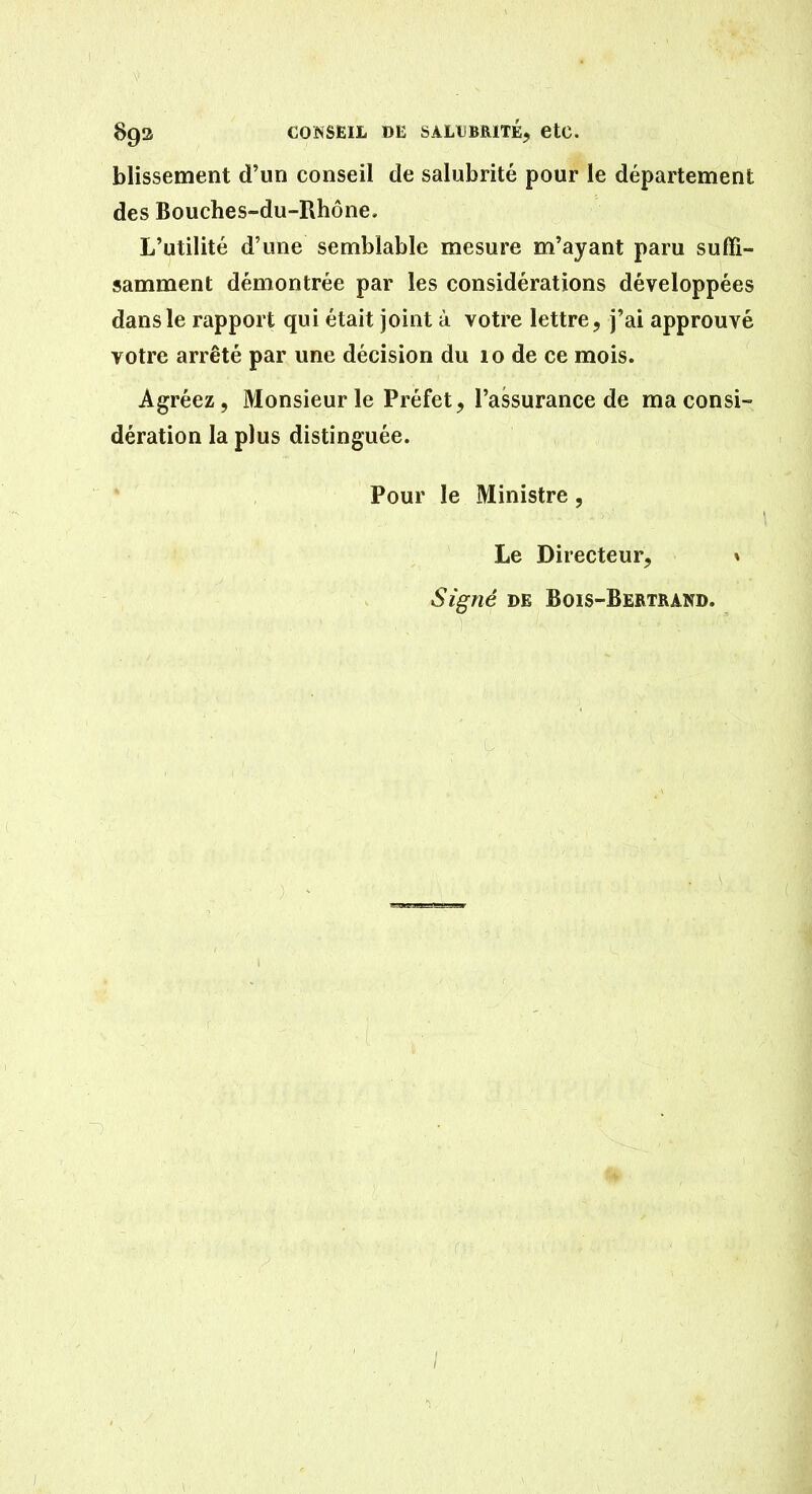 blissement d'un conseil de salubrité pour le département des Bouches-du-Rhône, L'utilité d'une semblable mesure m'ayant paru suffi- samment démontrée par les considérations développées dans le rapport qui était joint ù votre lettre, j'ai approuvé votre arrêté par une décision du 10 de ce mois. Agréez, Monsieur le Préfet, l'assurance de ma consi- dération la plus distinguée. Pour le Ministre, Le Directeur, % Signé DE Bois-Bertrand.