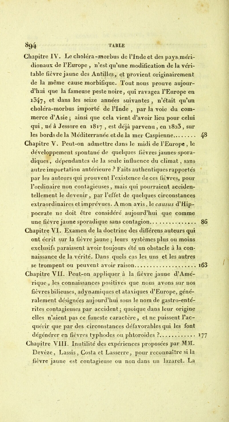 Chapitre IV. Le choiera-morbus de l'Inde et des pays méri- dionaux de l'Europe , n'est qu'une modification de la ve'ri- tabîe fièvre jaune des Antilles, et provient originairement de la même cause morbifîque. Tout nous prouve aujour- d'hui que la fameuse peste noire, qui ravagea l'Europe en 1347, et dans les seize années suivantes, n'était qu'un cholera-morbus importé de l'Inde , par la voie du com- merce d'Asie ; ainsi que cela vient d'avoir lieu pour celui qui, né à Jessore en 1817 , est déjà parvenu , en i825 , sur les bords de la Méditerranée et de la mer Caspienne Chapitre V. Peut-on admettre dans le midi de l'Europe , le développement spontané de quel<[ues fièvres jaunes spora- diques, dépendantes de la seule influence du climat, sans autre importation antérieure ? Faits authentiques rapportés par les auteurs qui prouvent l'existence de ces fièvres, pour l'ordinaire non contagieuses, mais qui pourraient acciden- tellement le devenir , par l'effet de quelques circonstances extraordinaires et imprévues. A mon avis, le causus d'Hip- pocrate ne doit être considéré aujourd'hui que comme une fièvre jaune sporadique sans contagion Chapitre VI. Examen de la doctrine des diflerens auteurs qui ont écrit sur la fièvre jaune 5 leurs systèmes plus ou moins exclusifs paraissent avoir toujours été un obstacle à la con- naissance de la vérité. Dans quels cas les uns et les autres se trompent ou peuvent avoir raison Chapitre VIL Peut-on appliquer à la fièvre jaune d'Amé- rique , les connaissances positives que nous avons sur nos fièvres bilieuses, adynamiques et ataxiques d'Europe, géné- ralement désignées aujourd'hui sous le nom de gastro-enté- rites contagieuses par accident j quoique dans leur origine elles n'aient pas ce funeste caractère , et ne puissent l'ac- quérir que par des circonstances défavorables qui les font dégénérer en fièvres typhodes ou phtoroïdes ? Chapitre VIII. Inutilité des expériences proposées par MM. Devèze, Lassis , Costa et Lasserre, pour reconnaître si la fieivre jaune est contagieuse ou non dans un lazaret. La