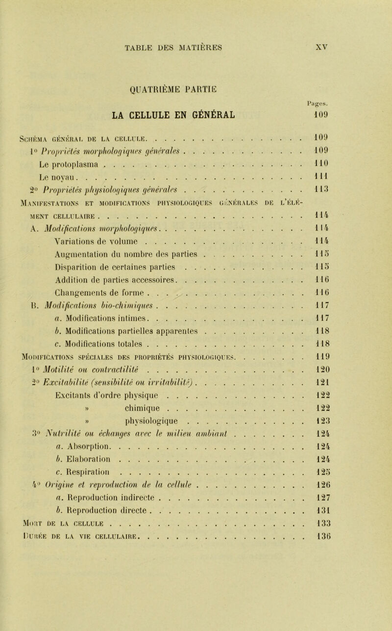 QUATRIÈME PARTIE Pages. LA CELLULE EN GÉNÉRAL 109 Si:HRM.\ GÉNKRAt. DE LA CELLULE 109 Propriétés morphologiqurs générales 109 Le protoplasma 110 Le noyau 111 2*^ Propriétés physiologiques générales 113 Manifestations et modifications physiologiques générales de l’élé- ment CELLULAIRE 114 A. Modifications morphologiques 114 Variations de volume 114 Augmentation du nombre des parties llo Disparition de certaines parties llo Addition de parties accessoires 116 Changements de forme 116 R. Modificaiions bio-chimiques 117 a. Modifications intimes 117 4. Modifications partielles apparentes 118 c. Modifications totales 118 Modifications spéciales des propriétés physiologiques 119 P Motilité ou contractilité 120 2° Excitabilité (sensibilité ou irritabilité) 121 Excitants d’ordre physique 122 » chimique 122 » physiologique 123 3*^ Xutrilité ou échanges avec le milieu ambiant 124 a. Absorption 124 b. Elaboration 124 c. Respiration 125 4'* Origine et reproduction de la cellule 126 a. Reproduction indirecte 127 b. Reproduction directe 131 Mort de la cellule 133 Durée de la vie cellulaire 136