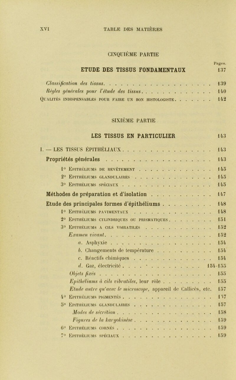 CINQUIÈME PARTIE Pages. ETUDE DES TISSUS FONDAMENTAUX 137 Classification des tissus 139 Règles générales pour l’étude des tissus 140 Qualités indispensables pour faire un bon histologiste 142 SIXIÈME PARTIE LES TISSUS EN PARTICULIER 143 I. — LES TISSUS ÉPITHÉLIAUX 143 Propriétés générales 143 1° Epithéliums de revêtement 145 2® Epithéliums glandulaires 145 3*^ Epithéliums spéciaux 145 Méthodes de préparation et d’isolation 147 Etude des principales formes d’épithéliums 148 1® Epithéliums pavimentaux 148 2*^ Epithéliums cylindriques ou prismatiques 151 3*^ Epithéliums a cils vibratiles 152 Examen vivant 152 a. Asphyxie 154 b. Changements de température 154 c. Réactifs chimiques 154 d. Gaz, électricité . . . . • 154-155 Objets fixés 155 Epithéliums à. cils vibratiles, leur rôle 155 Etude autre qu'avec le microscope, appareil de Callicès, etc. 157 40 Epithéliums pigmentés Iï7 5” Epithéliums glandulaires 157 Modes de sécrétion 158 Figures de la kargokiuèse 159 (5'^ Epithéliums cornés 159 7'^ Epithéliums spéciaux 159