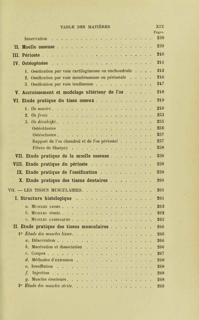 Pages. Innervation IL Moelle osseuse 239 III. Périoste 240 IV. Ostéogénèse 241 1. Ossilication par voie cartilagineuse ou enchondrale .... 242 2. Ossification par voie membraneuse ou périostale 246 3. Ossification par voie tendineuse 247 V. Accroissement et modelage ultérieur de l’os 248 VI. Etude pratique du tissu osseux 249 1. Os macéré 249 2. Os frais 2S3 3. Os décalcifié 255 Ostéoblastes 256 Ostéoclastes 257 Rapport de l’os chondral et de l’os périostal 257 Fibres de Sliarpey 258 VII. Etude pratique de la moelle osseuse 258 VIII. Etude pratique du périoste 259 IX. Etude pratique de l’ossification 259 X. Etude pratique des tissus dentaires 260 VII. — LES TISSUS MUSCULAIRES 261 I. Structure histologique 261 a. Muscles lisses 262 b. Muscles striés 262 c. Muscles cardiaques 265 IL Etude pratique des tissus musculaires 266 1® Etude des muscles lisses 266 a. Dilacération 266 b. Macération et dissociation 266 c. Coupes 267 d. Méthodes d’extension 268 e. InsLilIlation 268 /'. Injection 268 g. Muscles érecteurs 268 2® Etude des muscles striés 269