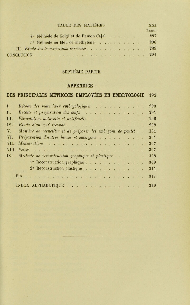 Pafjfos. 40 Méthode de Golgi et de Ramon Cajal 287 0° Méthode au bleu de métliylène 288 III. Etude des terminaisons nerveuses 289 CONCLUSION 291 SEPTIÈME PARTIE APPENDICE : DES PRINCIPALES MÉTHODES EMPLOYÉES EN EMBRYOLOGIE 292 I. Récolte des matériaux embryologiques 293 II. Récolte et préparation des œufs 294 III. Fécondation naturelle et artificielle 296 IV. Etude d’un œuf fécondé 298 V. Manière de recueillir et de préparer les embryons de poulet . . 301 VI. Préparation d’autres larves et embryons 304 VIL Mensurations 307 VIII. Pesées 307 IX. Méthode de reconstruction graphique et plastique 308 1® Reconstruetion graphique 309 20 Reconstruction plastique 314 Fin 317 INDEX ALPHABÉTIQUE 319