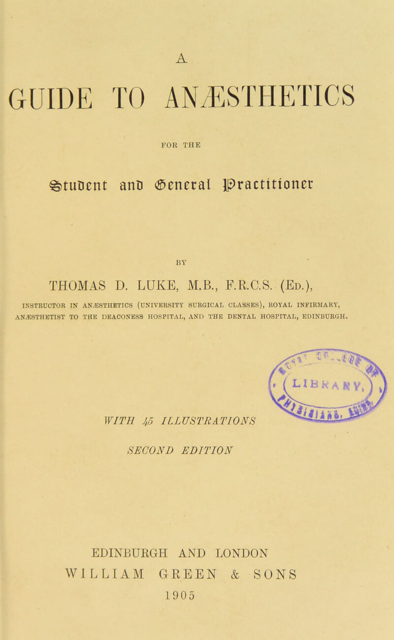 A GUIDE TO ANAESTHETICS FOR THE ^tiiDent anD General practitioner BY THOMAS D. LUKE, M.B., RR.C.S. (Ed.), INSTRUCTOR IN AN/ESTHBTICS (UNIVERSITY SURGICAL CLASSES), ROYAL INFIRMARY, AN.ESTHETIST TO THE DEACONESS HOSPITAL, AND THE DENTAL HOSPITAL, EDINBURGH. WITH ILLUSTRATIONS SECOND EDITION EDINBURGH AND LONDON WILLIAM GREEN & SONS 1905
