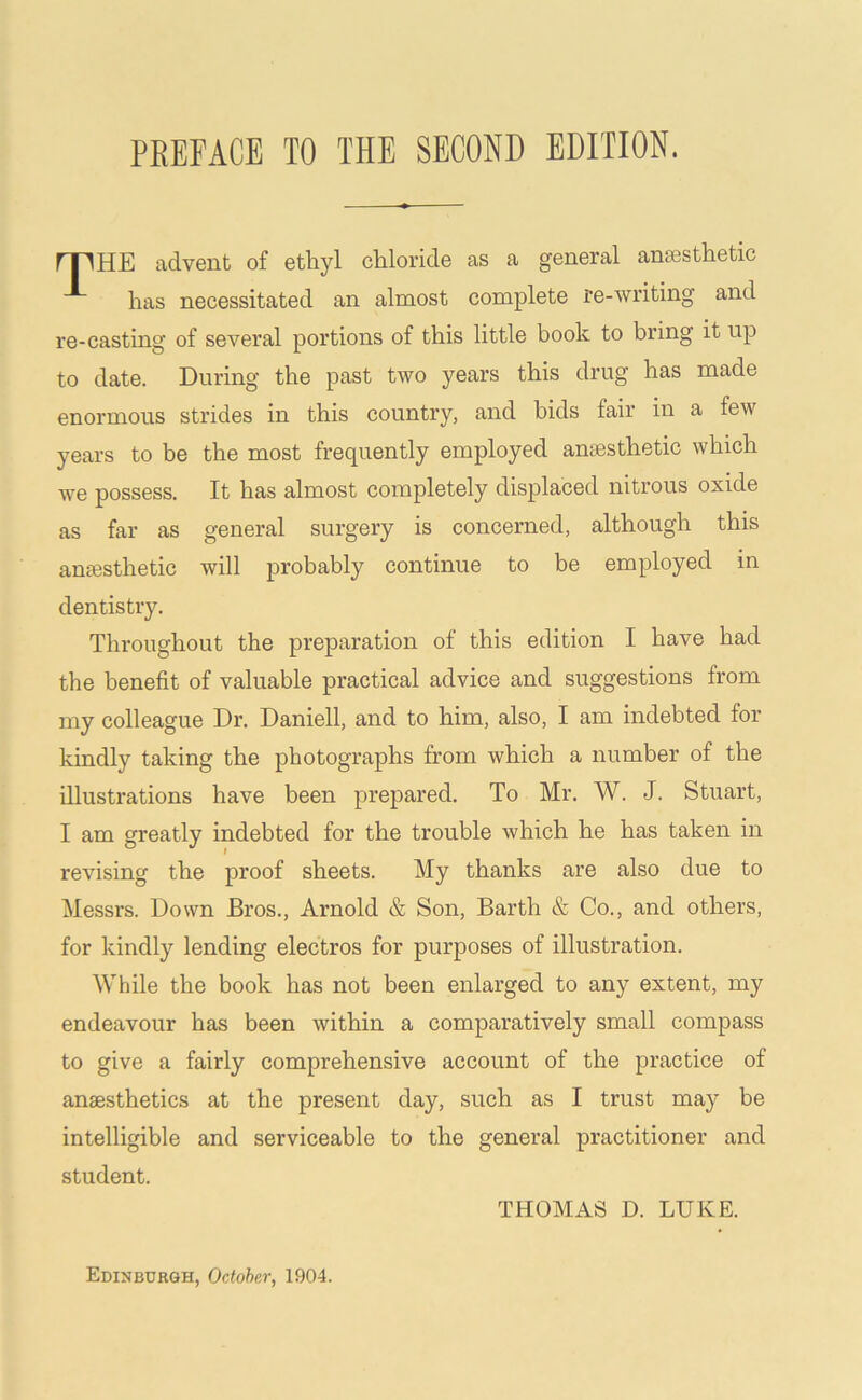 PEEFACE TO THE SECOND EDITION. rpHE advent of ethyl chloride as a general aniesthetic has necessitated an almost complete re-writing and re-casting of several portions of this little book to bring it up to date. During the past two years this drug has made enormous strides in this country, and bids fair in a few years to be the most frequently employed amesthetic which we possess. It has almost completely displaced nitrous oxide as far as general surgery is concerned, although this anesthetic will probably continue to be employed in dentistry. Throughout the preparation of this edition I have had the benefit of valuable practical advice and suggestions from my colleague Dr. Daniell, and to him, also, I am indebted for kindly taking the photographs from which a number of the illustrations have been prepared. To Mr. W. J. Stuart, I am greatly indebted for the trouble which he has taken in revising the proof sheets. My thanks are also due to Messrs. Down Bros., Arnold & Son, Barth & Co., and others, for kindly lending electros for purposes of illustration. While the book has not been enlarged to any extent, my endeavour has been within a comparatively small compass to give a fairly comprehensive account of the practice of anaesthetics at the present day, such as I trust may be intelligible and serviceable to the general practitioner and student. THOMAS D. LUKE. Edinburgh, October, 1904.