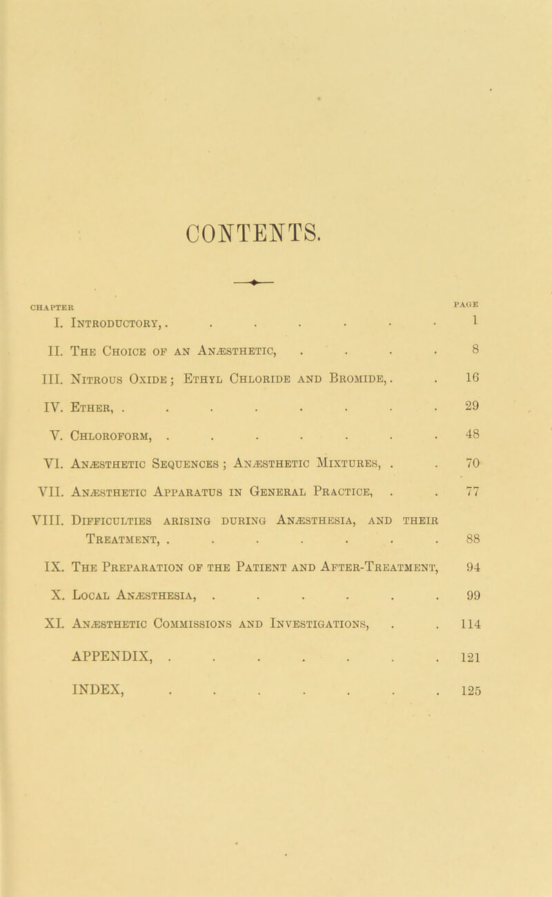 CONTENTS. CHAPTER FAUJ!. I. Introductory, 1 II. The Choice op an Anaesthetic, .... 8 III. Nitrous Oxide ; Ethyl Chloride and Bromide, . . 16 IV. Ether, ........ 29 V. Chloroform, ....... 48 VI. AnaEsthetic Sequences ; An.esthetic Mixtures, . . 70 VII. Anaesthetic Apparatus in General Practice, . . 77 VIII. Difficulties arising during Anaesthesia, and their Treatment, ....... 88 IX. The Preparation op the Patient and After-Treatment, 94 X. Local AnaEsthesia, ...... 99 XL Anaesthetic Commissions and Investigations, . .114 APPENDIX, 121 INDEX, 125