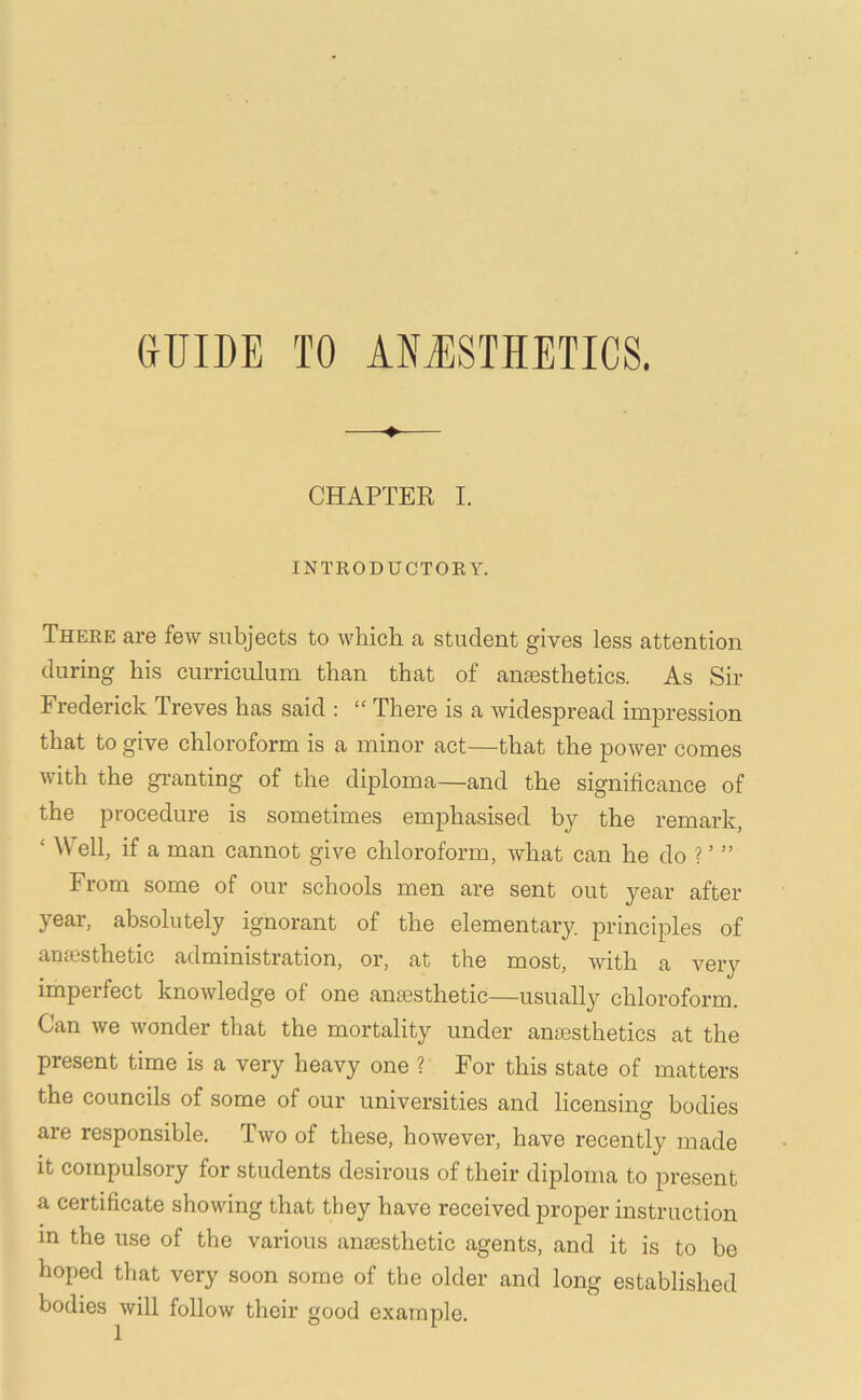 GUIDE TO AESTHETICS. ♦ CHAPTER I. INTKODUCTORY. There are few subjects to which a student gives less attention during his curriculum than that of anesthetics. As Sir Frederick Treves has said : “ There is a widespread impression that to give chloroform is a minor act—that the power comes with the granting of the diploma—and the significance of the procedure is sometimes emphasised by the remark, ‘ Well, if a man cannot give chloroform, what can he do ? ’ ” From some of our schools men are sent out year after year, absolutely ignorant of the elementary principles of anesthetic administration, or, at the most, with a very imperfect knowledge of one anesthetic—usually chloroform. Can Ave Avonder that the mortality under anesthetics at the present time is a very heavy one ? For this state of matters the councils of some of our universities and licensing bodies are responsible. Tavo of these, hoAvever, have recently made it compulsory for students desirous of their diploma to present a certificate shoAving that they have received proper instruction in the use of the various ansesthetic agents, and it is to be hoped that very soon some of the older and long established bodies Avill folloAv their good example.