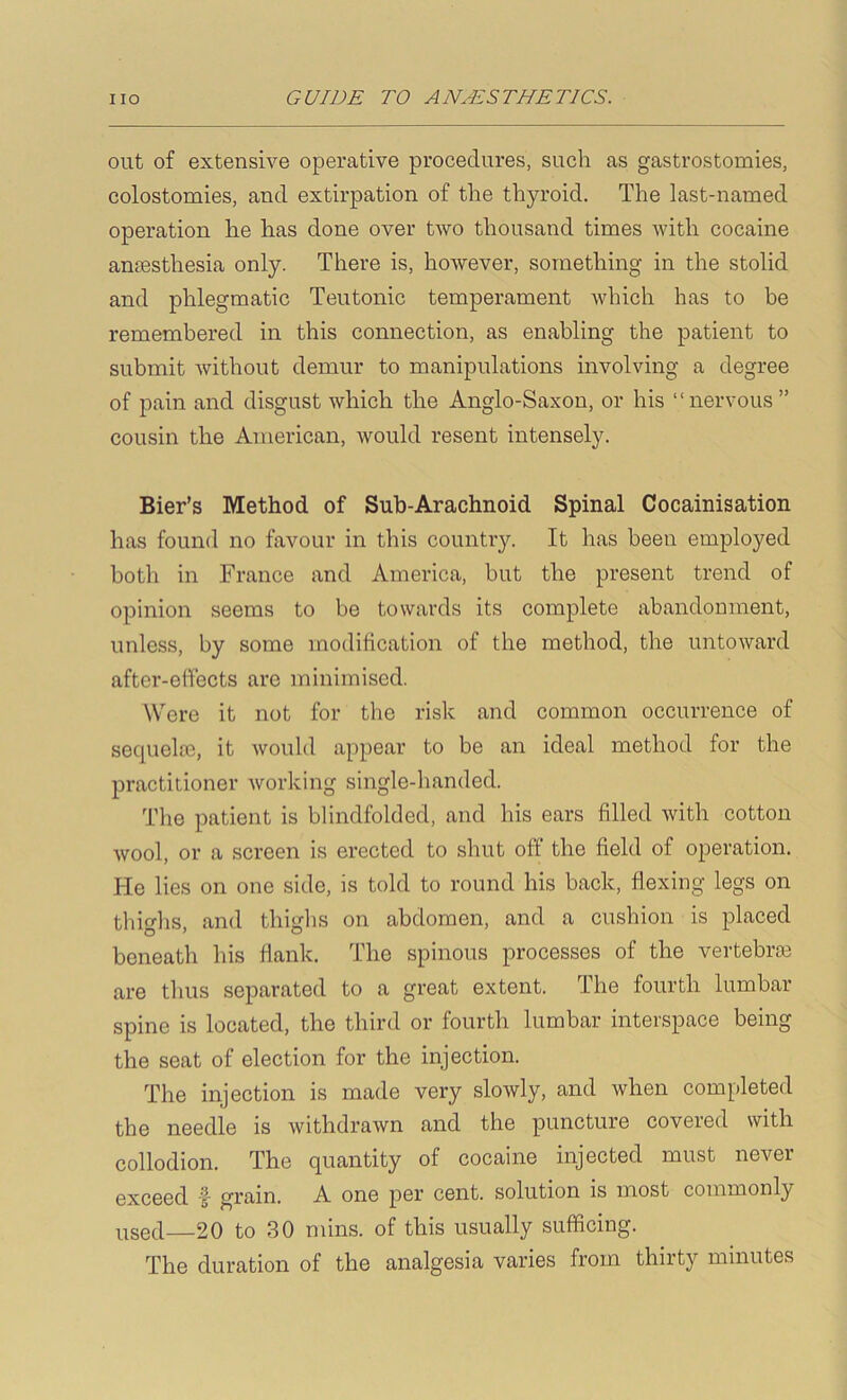out of extensive operative procedures, such as gastrostomies, colostomies, and extirpation of the thyroid. The last-named operation he has done over two thousand times with cocaine anesthesia only. There is, however, something in the stolid and phlegmatic Teutonic temperament which has to be remembered in this connection, as enabling the patient to submit Avithout demur to manipulations involving a degree of pain and disgust which the Anglo-Saxon, or his “nervous ” cousin the American, would resent intensely. Bier’s Method of Sub-Arachnoid Spinal Cocainisation has found no favour in this country. It has been employed both in France and America, but the present trend of opinion seems to be towards its complete abandonment, unless, by some modification of the method, the untoward after-effects arc minimised. Were it not for the risk and common occurrence of sequela2, it Avould appear to be an ideal method for the practitioner Avorking single-handed. The patient is blindfolded, and his ears filled Avith cotton Avool, or a screen is erected to shut off' the field of operation. He lies on one side, is told to round his back, flexing legs on thighs, and thighs on abdomen, and a cushion is placed beneath his flank. The spinous processes of the vertebrte are thus separated to a great extent. The fourth lumbar spine is located, the third or fourth lumbar interspace being the seat of election for the injection. The injection is made very sloAvly, and when completed the needie is withdraAvn and the puncture covered with collodion. The quantity of cocaine injected must never exceed ■§• grain. A one per cent, solution is most commonly used—20 to 30 mins, of this usually sufficing. The duration of the analgesia varies from thirty minutes