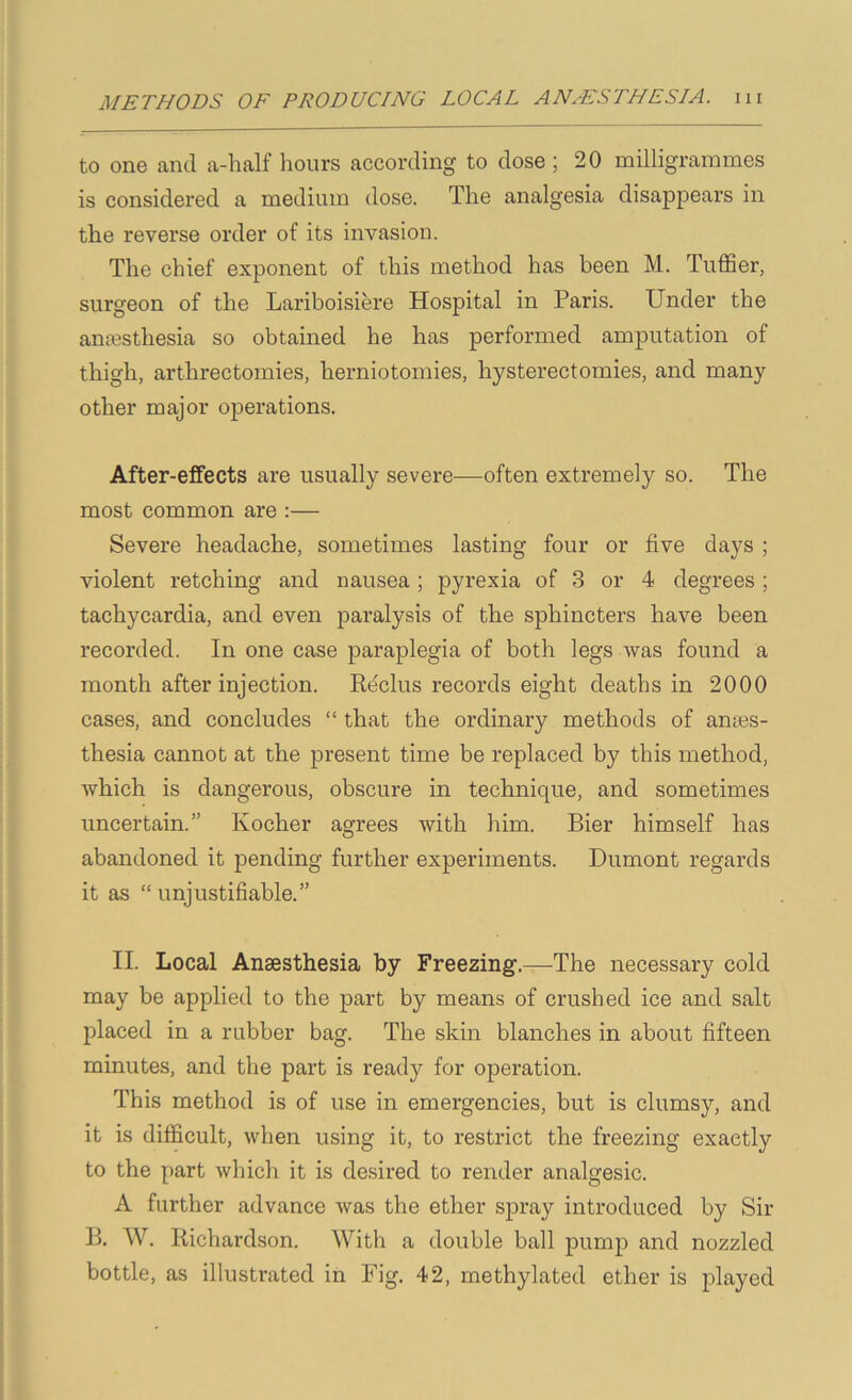 to one and a-half hours according to dose ; 20 milligrammes is considered a medium dose. The analgesia disappears in the reverse order of its invasion. The chief exponent of this method has been M. Tuffier, surgeon of the Lariboisiere Hospital in Paris. Under the anjesthesia so obtained he has performed amputation of thigh, arthrectomies, herniotomies, hysterectomies, and many other major operations. After-effects are usually severe—often extremely so. The most common are :— Severe headache, sometimes lasting four or five days ; violent retching and nausea; pyrexia of 3 or 4 degrees; tachycardia, and even paralysis of the sphincters have been recorded. In one case paraplegia of both legs was found a month after injection. R^clus records eight deaths in 2000 cases, and concludes “ that the ordinary methods of anses- thesia cannot at the present time be replaced by this method, which is dangerous, obscure in technique, and sometimes uncertain.” Kocher agrees with him. Bier himself has abandoned it pending further experiments. Dumont regards it as “unjustifiable.” II. Local Anaesthesia by Freezing.—The necessary cold may be applied to the part by means of crushed ice and salt placed in a rubber bag. The skin blanches in about fifteen minutes, and the part is ready for operation. This method is of use in emergencies, but is clumsy, and it is difficult, when using it, to restrict the freezing exactly to the part which it is desired to render analgesic. A further advance was the ether spray introduced by Sir B. W. Richardson. With a double ball pump and nozzled bottle, as illustrated in Fig. 42, methylated ether is j^fayed
