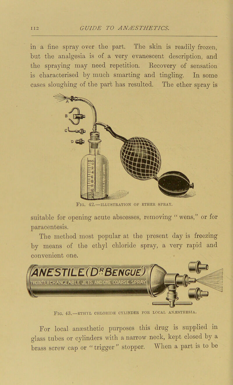 in a fine spray over the part. The skin is readily frozen, but the analgesia is of a very evanescent description, and the spraying may need repetition. Kecovery of sensation is characterised by much smarting and tingling. In some cases sloughing of the part has resulted. The ether spray is Fig. 42.—1LI.U8TUATION or kthek spuay. suitable for opening acute abscesses, removing “ wens,” or for paracentesis. The method most popular at the present day is freezing by means of the ethyl chloride spray, a very rapid and convenient one. Fig. 43.—ethyl chloiuuk cyi.indek for local anassthesia. For local aniesthetic purposes this drug is supplied in glass tubes or cylinders with a narrow neck, kept closed by a brass screw cap or “ trigger ” stopper. When a part is to be