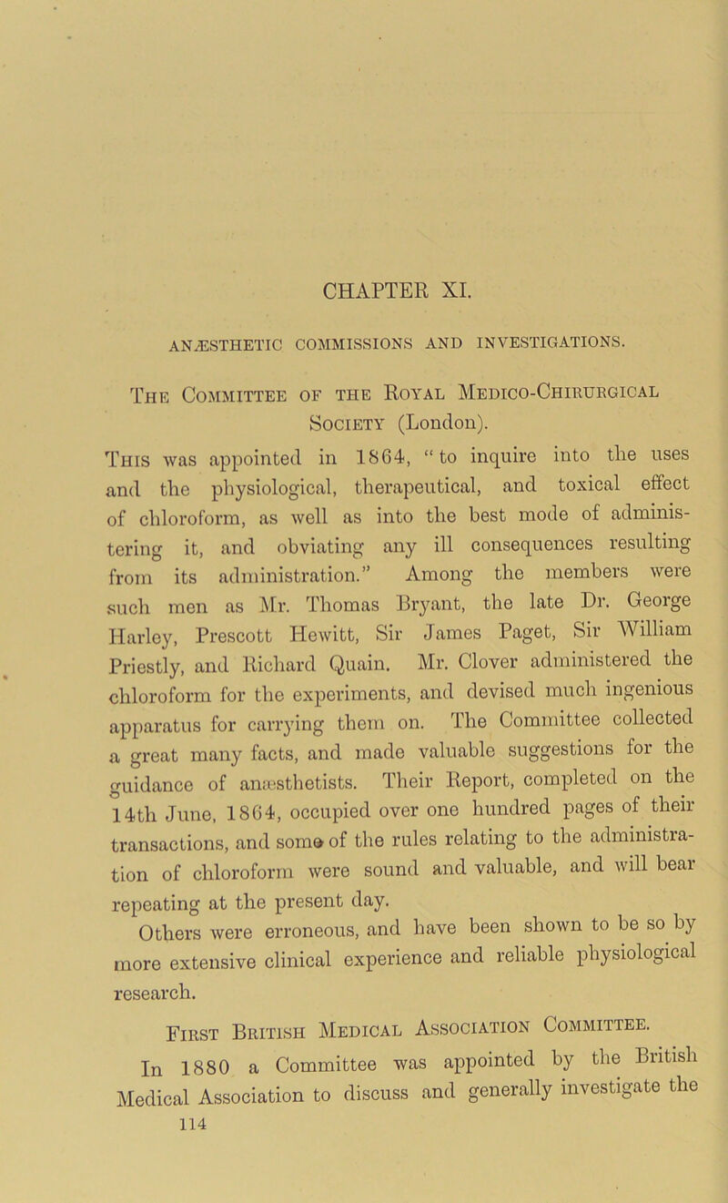 CHAPTER XI. ANiESTHETIC COMMISSIONS AND INVESTIGATIONS. The Committee of the Royal Medico-Chihurgical Society (London). This was appointed in 1864, “to inquire into tlie uses and the physiological, therapeutical, and toxical effect of chloroform, as well as into the best mode of adminis- tering it, and obviating any ill consequences resulting from its administration.” Among the members were such men as j\Ir. Thomas Rryant, the late Dr. Geoige Harley, Prescott Hewitt, Sir James Paget, Sir William Priestly, and Richard Quain. Mr. Clover administered the chloroform for the experiments, and devised much ingenious apparatus for carrying them on. The Committee collected a great many facts, and made valuable suggestions for the guidance of anaesthetists. Their Report, completed on the 14th June, 1864, occupied over one hundred pages of then- transactions, and soma of the rules relating to the administra- tion of chloroform were sound and valuable, and will bear- repeating at the present day. Others were erroneous, and have been shown to be so by more extensive clinical experience and reliable physiologrcal research. First British Medical Association Committee. In 1880 a Committee was appointed by the British Medical Association to discuss and generally investigate the