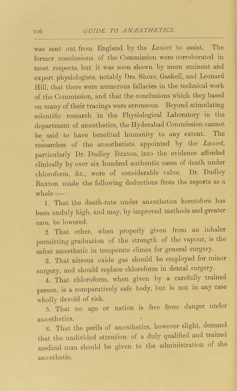was sent out from England by the Lancet to assist. The former conclusions of the Commission were corroborated in most respects, but it was soon shown by more eminent and expert physiologists, notably J)rs. Shore, Gaskell, and Leonard Hill, that there were numerous fallacies in the technical work of the Commission, and that the conclusions which they based on many of their tracings were erroneous. Beyond stimulating scientific research in the Physiological Laboratory in the department of anesthetics, the Hyderabad Commission cannot be said to have benefited humanity to any extent. The researches of the anesthetists appointed by the Lancet, particularly Dr. Dudley Buxton, into the evidence afforded clinically by over six hundred authentic cases of death under chloroform, &c., were of considerable value. Dr. Dudley Buxton made the following deductions from the reports as a whole ;— 1. That the death-rate under anaesthetics heretofore has been unduly high, and may, by improved methods and greater care, be loAvered. 2. That ether, when properly given from an inhaler permitting graduation of the strength of the vapour, is the safest aniosthetic in temperate climes for general surgery. 3. That nitrous oxide gas should be employed for minor surgery, and should replace chloroform in dental surgery. 4. That chloroform, when given by a carefully trained person, is a comparatively safe body, but is not in any case wholly devoid of risk. ,5. That no age or nation is free from danger under antesthetics. 6. That the perils of amesthetics, however slight, demand that the undivided attention of a duly qualified and trained medical man should be given to the administration of the anarsthetic.