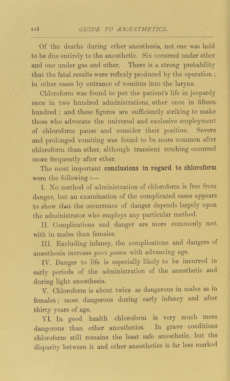 Of the deaths during ether ansesthesia, not. one was held to be due entirely to the amnsthetic. Six occurred under ether and one under gas and ether. There is a strong probability that the fatal results were reflexly produced by the operation ; I in other cases by entrance of vomitus into the larynx. Chloroform was found to put the patient’s life in jeopardy once in two hundred administrations, ether once in fifteen hundred ; and these figures are sufficiently striking to make those who advocate the universal and exclusive employment of chloroform pause and consider their position. Severe and prolonged vomiting was found to be more common after chloroform than ether, although transient retching occurred more frequently after ether. The most important conclusions in regard to chloroform were the following :— I. No method of administration of chloroform is free from danger, but an examination of the complicated cases appears to show tlmt the occurrence of danger depends largely upon the administrator who employs any particular method. II. Complications and danger are more commonly met with in males than females. III. Excluding infancy, the complications and dangers of anaesthesia increase fari imssu with advancing age. IV. Danger to life is especially likely to be incurred in early periods of the administration of the anaesthetic and during light anaesthesia. V. Chloroform is about twice as dangerous in males as in females; most dangerous during early infancy and after thirty years of age. VI. In good health chloroform is very much more dangerous than other anaesthetics. In grave conditions chloroform still remains the least safe anaesthetic, but the disparity between it and other anaesthetics is far less marked