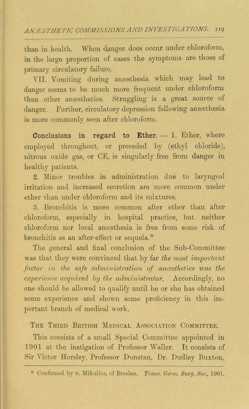 than in health. When danger does occur under chloroform, in the large proportion of cases the symptoms are those of primary circulatory failure. VII. Vomiting during anaesthesia which may lead to danger seems to be much more frequent under chloroform than other anaesthetics. Struggling is a great source of danger. Further, circulatory depression following anaesthesia is more commonly seen after chloroform. Conclusions in regard to Ether. — 1. Ether, where employed throughout, or preceded by (ethyl chloride), nitrous oxide gas, or CE, is singularly free from danger in healthy patients. 2. Minor troubles in administration due to laryngeal irritation and increased secretion are more common under ether than under chloroform and its mixtures. .3. Bronchitis is more common after ether than after chloroform, especially in hospital practice, but neither chloroform nor local anesthesia is free from some risk of bronchitis as an after-effect or sequela. The general and final conclusion of the Sub-Committee was that they were convinced that by far the most important factor in the safe administration of ancesthetics uas the expemence acquired by the administrator. Accordingly, no one should be allowed to qualify until he or she has obtained some experience and shown some proficiency in this im- portant branch of medical work. The Third British Medical Association Committee. This consists of a small Special Committee appointed in 1901 at the instigation of Professor Waller. It consists of Sir Victor Horsley, Professor Dnnstan, Dr. Dudley Buxton, * Confirmed Ijy v. Mikulicz, of Breslau. Trans. Germ. Surg. Soc., 1901.