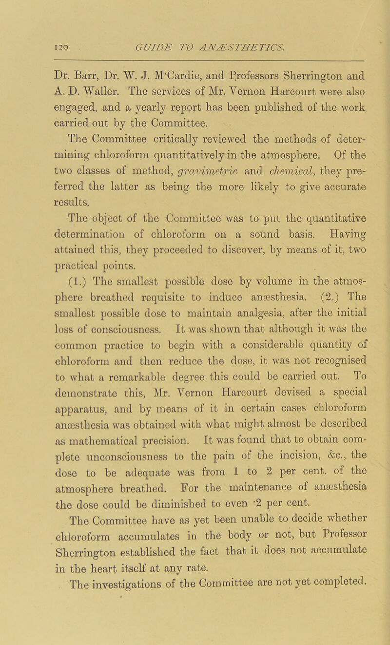 Dr. Barr, Dr. W. J. M'Cardie, and Professors Sherrington and A, D. Waller. The services of Mr. Vernon Harcourt were also engaged, and a yearly report has been published of the work carried out by the Committee. The Committee critically reviewed the methods of deter- mining chloroform quantitatively in the atmosphere. Of the two classes of method, gravimetric and chemical, they pre- ferred the latter as being the more likely to give accurate results. The object of the Committee was to put the quantitative determination of chloroform on a sound basis. Having attained tliis, they proceeded to discover, by means of it, two practical points. (1.) The smallest possible dose by volume in the atmos- phere breathed requisite to induce amoesthesia. (2.) The smallest possible dose to maintain analgesia, after the initial loss of consciousness. It was shown that although it was the common practice to begin with a considerable quantity of chloroform and then reduce the dose, it was not recognised to what a remarkable degree this could be carried out. To demonstrate this, Mr. Vernon Harcourt devised a special apparatus, and by means of it in certain cases chloroform anesthesia was obtained with what might almost be described as mathematical precision. It was found that to obtain com- plete unconsciousness to the pain of the incision, &c., the dose to be adequate was from 1 to 2 per cent, of the atmosphere breathed. For the maintenance of anaasthesia the dose could be diminished to even '2 per cent. The Committee have as yet been unable to decide whether chloroform accumulates in the body or not, but Professor Sherrington established the fact that it does not accumulate in the heart itself at any rate. The investigations of the Committee are not yet completed.