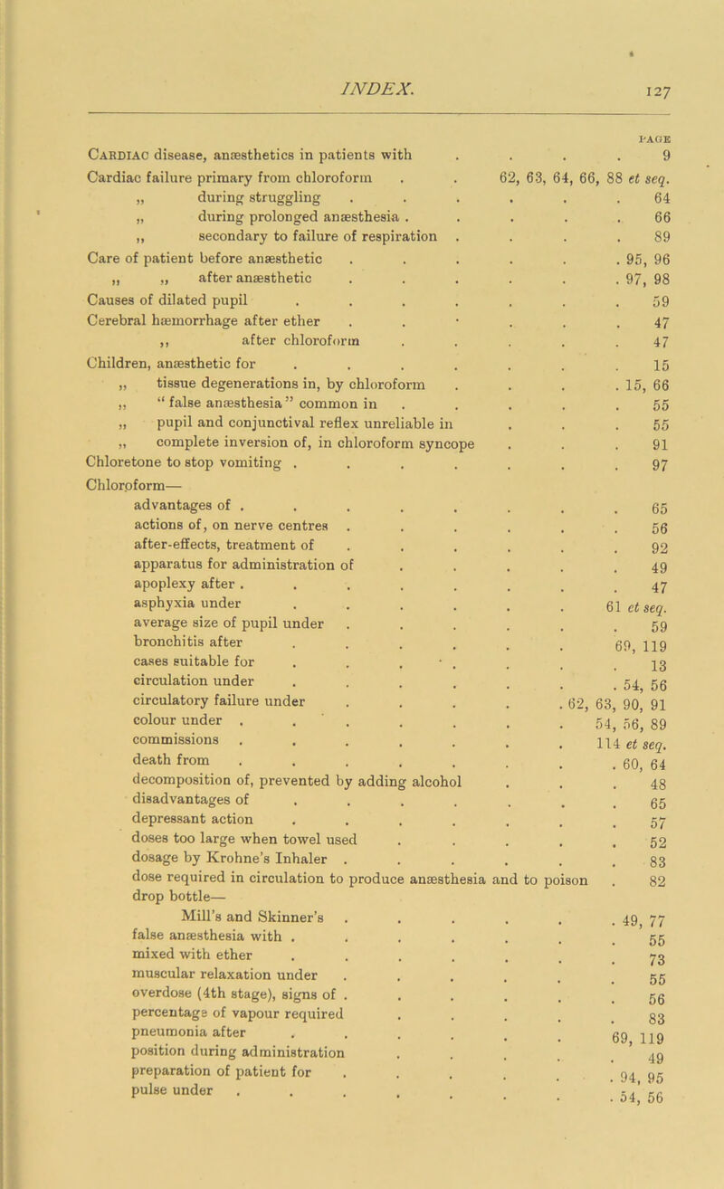 Cardiac disease, anaesthetics in patients with Cardiac failure primary from chloroform „ during struggling „ during prolonged anaesthesia . ,, secondary to failure of respiration Care of patient before anaesthetic „ „ after anaesthetic Causes of dilated pupil Cerebral haemorrhage after ether ,, after chloroform Children, anaesthetic for . „ tissue degenerations in, by chloroform ,, “ false anaesthesia” common in „ pupil and conjunctival reflex unreliable in „ complete inversion of, in chloroform syncope Chloretone to stop vomiting .... Chloroform— advantages of . actions of, on nerve centres after-effects, treatment of apparatus for administration of apoplexy after . asphyxia under average size of pupil under bronchitis after cases suitable for circulation under circulatory failure under colour under . commissions PACJK 9 62, 63, 64, 66, 88 tt seq. 64 89 95, 96 97, 98 59 47 47 15 15, 66 55 55 91 97 65 56 92 49 47 61 seq. 59 69, 119 13 54, 56 62, 63, 90, 91 54, 56, 89 114 et seq, 60, 64 48 65 57 52 83 82 death from decomposition of, prevented by adding alcohol disadvantages of depressant action doses too large when towel used dosage by Krohne’s Inhaler . dose required in circulation to produce ansesthesia and to poison drop bottle— Mill’s and Skinner’s false ancesthesia with . mixed with ether muscular relaxation under overdose (4th stage), signs of , percentage of vapour required pneumonia after position during administration preparation of patient for pulse under 49, 77 55 73 55 56 83 69, 119 49 94, 95 . 54, 56