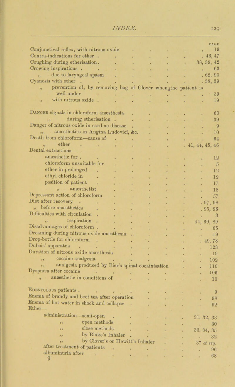 Conjunctival reflex, with nitrous oxide Contra-indications for ether . Coughing during etherisation. Crowing inspirations . „ due to laryngeal spasm Cyanosis with ether . ,, prevention of, by removing bag well under „ with nitrous oxide . 38 f Clover whenj[the patient is Danger signals in chloroform anaesthesia ,, during etherisation . Danger of nitrous oxide in cardiac disease ,, anaesthetics in Angina Ludovici, &c. Death from chloroform—cause of ,, ether Dental extractions— anaesthetic for . chloroform unsuitable for ether in prolonged ethyl chloride in position of patient „ anaesthetist Depressant action of chloroform Diet after recovery ,, before anaesthetics Difficulties with circulation , ,, respiration . Disadvantages of chloroform . Dreaming during nitrous oxide anaesthesia Drop-bottle for chloroform Dubois’ apparatus Duration of nitrous oxide anaesthesia „ cocaine analgesia „ analgesia produced by Bier’s spinal cocainisation Dyspnoea after cocaine „ anaesthetic in conditions of Edentueoos patients . . . _ Enema of brandy and beef tea after operatio Enema of hot water in shock and collapse Ether— administration—semi-open ), open methods )> close methods >) by Blake’s Inhaler >> by Clover’s or Hewitt’s Inhaler after treatment of patients albuminuria after 9 I’AOE 19 46, 47 39, 42 63 62, 90 38, 39 39 19 60 39 9 10 64 41, 44, 45, 46 12 5 12 12 17 18 57 97, 98 95, 96 3 60, 89 65 19 49, 78 123 19 102 no 100 10 44 9 98 92 31, 32, 33 30 33, 34, 35 32 37 et seq. 96 68