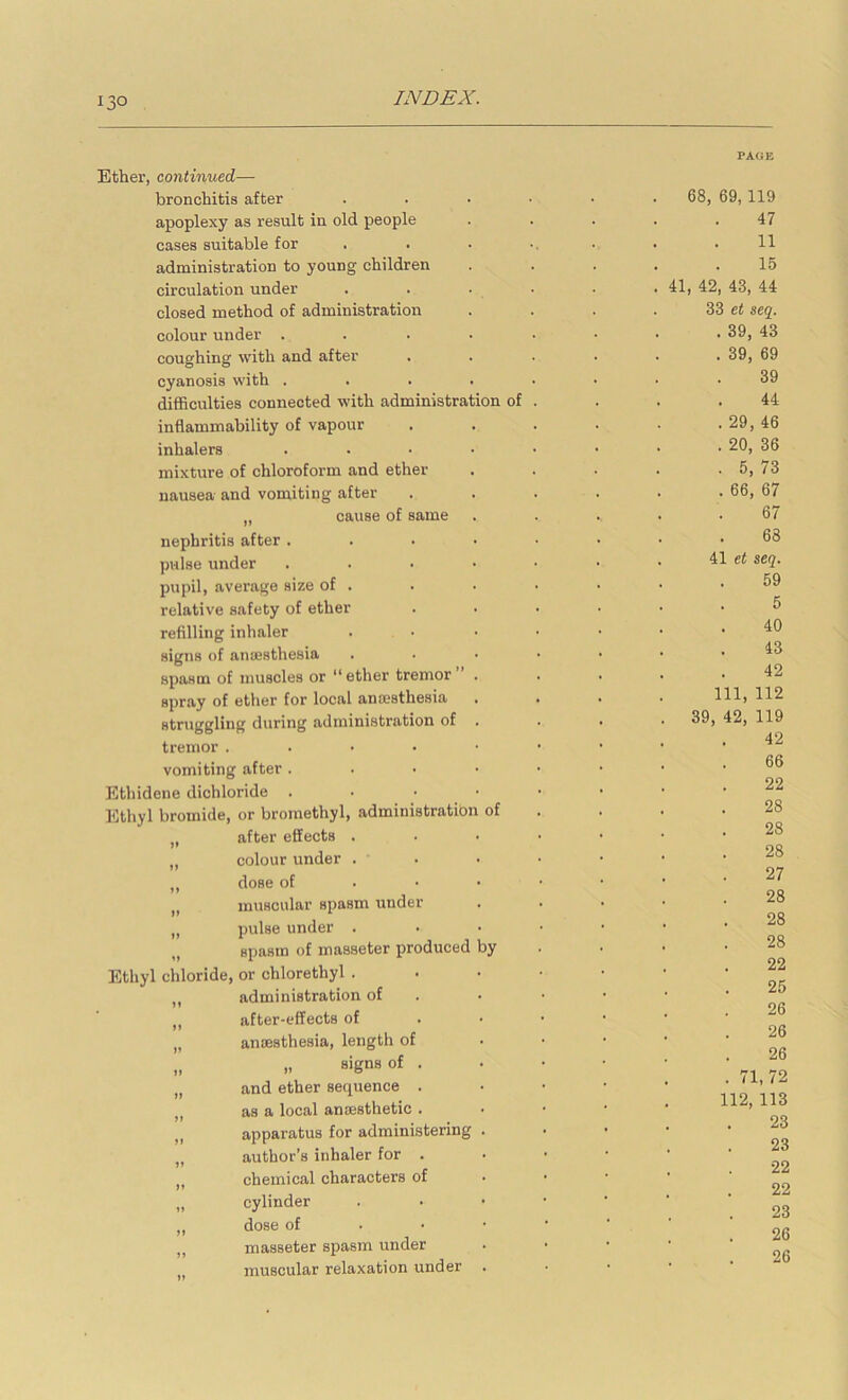 Ether, continued— bronchitis after apoplexy as result in old people cases suitable for administration to young children circulation under closed method of administration colour under . coughing with and after cyanosis with . difficulties connected with administration of inflammability of vapour inhalers mixture of chloroform and ether nausea and vomiting after „ cause of same nephritis after . pulse under pupil, average size of . relative safety of ether refilling inhaler signs of aiufisthesia spasm of muscles or “ ether tremor spray of ether for local ana?sthesia struggling during administration of tremor . . • • vomiting after . Ethidene dichloride . Ethyl bromide, or broinethyl, administratio „ after effects . „ colour under . ,, dose of „ muscular spasm under „ pulse under . „ spasm of inasseter produced Ethyl chloride, or chlorethyl . ,, administration of „ after-effects of „ anaesthesia, length of „ ,, signs of . „ and ether sequence . „ as a local anaesthetic . ,, apparatus for administering ,, author’s inhaler for . ,, chemical characters of „ cylinder „ dose of ,, masseter spasm under muscular relaxation under of by PAGE 68, 69,119 47 11 15 41, 42, 43, 44 33 et seq. . 39, 43 . 39, 69 39 44 . 29, 46 . 20, 36 . 5, 73 . 66, 67 67 68 41 et seq. 59 5 40 43 42 111, 112 39, 42, 119 42 66 22 28 28 28 27 28 28 28 22 25 26 26 26 . 71,72 112, 113 23 23 22 22 23 26 26
