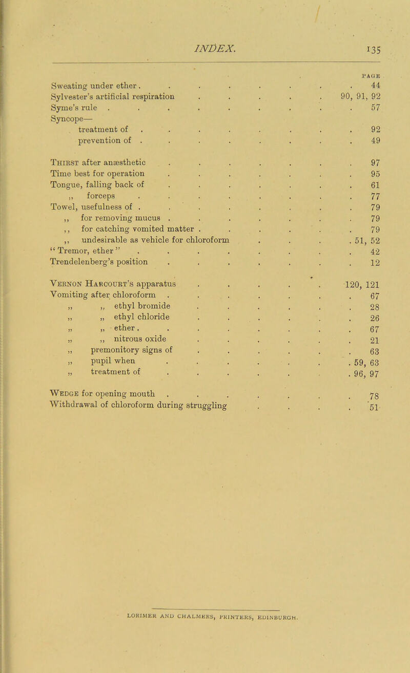 PAGE Sweating under ether........ 44 Sylvester’s artificial respiration ..... 90, 91, 92 Syme’s rule ......... 57 Syncope— treatment of . . . . . . . .92 prevention of . . . . . . . .49 Thirst after anaesthetic ....... 97 Time best for operation ....... 95 Tongue, falling back of ....... 61 ,, forceps ........ 77 Towel, usefulness of . . . . . , . .79 ,, for removing mucus ....... 79 ,, for catching vomited matter ...... 79 ,, undesirable as vehicle for chloroform .... 51, 52 “Tremor, ether” ........ 42 Trendelenberg’s position . . . . . . .12 Vernon Harcourt’s apparatus ..... 120, 121 Vomiting after chloroform . . . . . . .67 „ „ ethyl bromide ...... 28 ,, „ ethyl chloride ...... 26 „ „ ether........ 67 „ „ nitrous oxide 21 ,, premonitory signs of . . . . . .63 „ pupil when . . . . . . . 59, 63 „ treatment of _ 95^ 97 Wedge for opening mouth 78 Withdrawal of chloroform during struggling . . . . 51 LORIMEK AND CHALMERS, RKINTEKS, EDINBURGH.