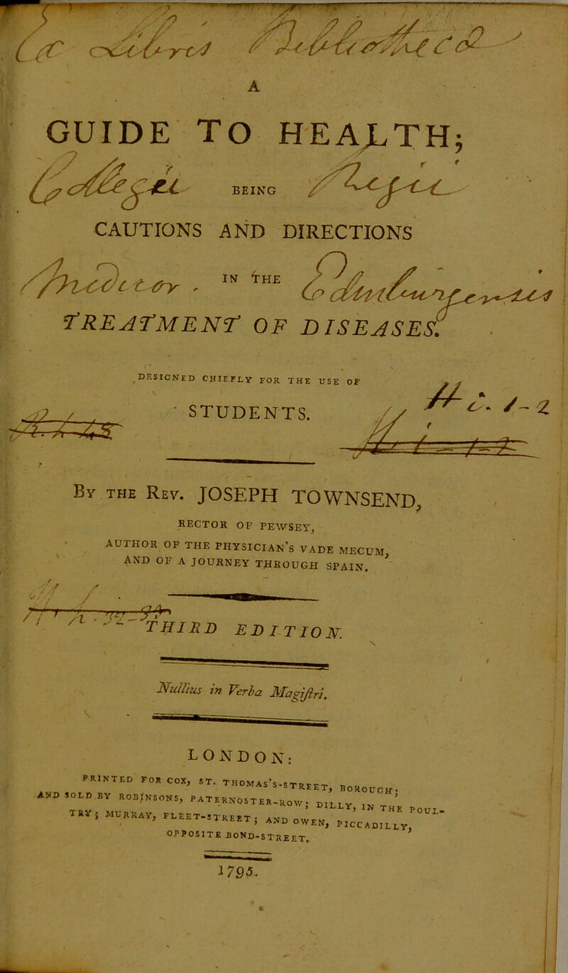 S)  / / V // wf^C c^c4yC+'7r-t4 A GUIDE TO HEALTH; BEING CAUTIONS AND DIRECTIONS C £ . HE <y> cZHU ^ nr* 'TREATMENT OF DISEASES,. By the Rev. JOSEPH TOWNSEND, RECTOR OF FEWSEY, AUTHOR OF THE PHYSICIANS VADE MECUM AND OF A JOURNEY THROUGH SPAIN. T /f / Fi * a . as y 'l / c ►-a. rjn THIRD EDITION. Tullius 77i Verba Magijlri. LONDON: RINTED F0R C0X’ ST‘ TH0MAs's-STREET, BOROUOH- AVD SOLD BY ROBINSONS, PATERNOSTER TRY; MURRAY, FLEET-STREET $ AND ^L' OPPOSITE BOND-STREET. 179-5.